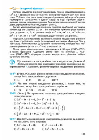 Історичні відомості
Неповні квадратні рівняння та деякі види повних квадратних рівнянь
(х2
+ х = а) вавилонські математики вміли розв'язувати ще 4 тис. років
тому. У більш пізні часи деякі квадратні рівняння вміли розв'язувати
геометрично математики у Давній Греції та Індії. Прийоми розв'я-
зування деяких квадратних рівнянь без застосування геометрії виклав
давньогрецький математик Діофант (III ст.).
Багато уваги квадратним рівнянням приділяв арабський математик
Мухаммед аль-Хорезмі (IX ст.). Він показував прийоми розв'язувань
(для додатних a, Ь, с) рівнянь видів ах2
= Ьх, ах2
= с, ах2
+ Ьх = с,
ах2
+ с = Ьх ,Ьх + с = ах2
і знаходив додатні корені цих рівнянь.
Формули, що виражають залежність коренів квадратного рівняння
від його коефіцієнтів, вивів французький математик Франсуа Вієт у
1591 році. Його висновок (у сучасних позначеннях) виглядає так: «ко-
ренями рівняння (а + Ь)х - х2
= аЬ є числа а і Ь».
Після праць нідерландського математика А.Жірара (1595-1632),
а також француза Р.Декарта (1596-1650) та англійця І. Нью-
тона (1643-1727) формула коренів квадратного рівняння набула
сучасного вигляду.
Що називають дискримінантом квадратного рівняння?
VJ-/ • Скільки коренів має квадратне рівняння залежно від ди-
скримінанта? • Напишіть формулу коренів квадратного рівняння.
754®. (Усно.) Скільки різних коренів має квадратне рівняння,
якщо його дискримінант дорівнює:
1 ) 4 ; 2 ) 0 ; 3 ) - 9 ; 4)17?
755®. Чи має корені квадратне рівняння, і якщо має, то
скільки, якщо його дискримінант дорівнює:
1) - 7 ; 2) 49; 3) 13; 4) 0?
756®. (Усно.) Чи правильно записано дискримінант квадрат-
ного рівняння:
1) 2з? + 3зс-1 = 0, D = З2 - 4 - 2 • 1;
2) Зя? - 4х + 2 = 0, D = (-4)2 - 4 - 3 - 2 ;
3 ) - 5х + 3 = 0, D = (-5)2 - 4 • 3
4) і х2 + 2х - 4 = 0, D = г2 + 4 • І • (-4) ?
о о
757®. Знайдіть дискримінант квадратного рівняння та визнач-
те кількість його коренів:
1 ) 6 ^ - 5 х - 1 = 0; 2) я2 - 4 х + 4 = 0;
3) з? + 2х + 5 = 0; 4 ) 7 ^ + 2 * - ! = 0.
137
 