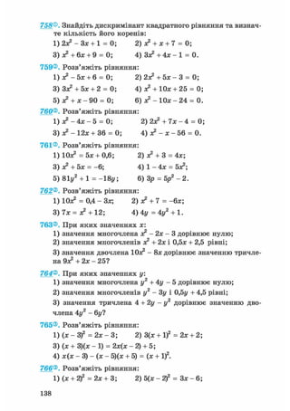 758®. Знайдіть дискримінант квадратного рівняння та визнач-
те кількість його коренів:
1) 2з? - Зх + 1 = 0; 2) х2 + х + 7 = 0;
3) х2 + бх + 9 = 0; 4) З х 2 + 4 х - 1 = 0.
759®. Розв'яжіть рівняння:
1) х2 - 5х + 6 = 0; 2) 2Х2+ 5 х - 3 = 0;
3) Зх2+ 5х + 2 = 0; 4) х2 + Юх + 25 = 0;
5) х2 + х - 90 = 0; 6) л? - 1 0 х - 2 4 = 0.
760®. Розв'яжіть рівняння:
1) я? - 4х - 5 = 0; 2) 2Х2 + 7х - 4 = 0;
3) - 12х + 36 = 0; 4) х2 - х - 56 = 0.
761®. Розв'яжіть рівняння:
1) Юх2 = 5х + 0,6; 2) х2 + 3 = 4х;
3) х2 + 5х = -6; 4) 1 - 4х = бх2;
5) 81у2 + 1 = -18у; 6) Зр = 5р2 - 2.
762®. Розв'яжіть рівняння:
1) Юх2 = 0,4 - Зх; 2) о? + 7 = -бх;
3) 7х = х2 + 12; 4) 4у = 4у2 + 1.
763®. При яких значеннях х:
1) значення многочлена х2 - 2х - 3 дорівнює нулю;
2) значення многочленів х2 + 2х і 0,5х + 2,5 рівні;
3) значення двочлена Юх2 - 8х дорівнює значенню тричле-
на Эх2 + 2х - 25?
764®. При яких значеннях у.
1) значення многочлена у2 + 4у - 5 дорівнює нулю;
2) значення многочленів у2 - Зу і 0,5г/ + 4,5 рівні;
3) значення тричлена 4 + 2 у - у 2 дорівнює значенню дво-
члена 4у2 - 6у?
765®. Розв'яжіть рівняння:
l)(x-3f = 2 х - 3 ; 2) 3(х + І)2 = 2х + 2;
3) (х + 3)(х - 1) = 2х(х - 2) + 5;
4) х(х - 3) - (х - 5)(х + 5) = (х + І)2.
766®. Розв'яжіть рівняння:
1) (х + 2)2 = 2х + 3; 2) 5(х-2)2 = З х - 6 ;
138
 