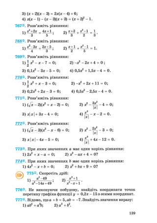 3
4
767®
1
768®
1
769®
1
З
770®
1
З
771®
1
З
772®
1
З
(х + 2)(х - 3) = 2х(х - 4) + 6;
х(х - 1) - (х - 3)(х + 3) = (х + 2)2 -1.
Розв'яжіть рівняння:
х2+2х_4х + 1. 2) х + 2 + х2'1
З 5 ' ' З 2 3 '
Розв'яжіть рівняння:
хг-Зх_2х+5. 2) X + 1 +*2'1 - 1
4 3 ' ' 2
Розв'яжіть рівняння:
±х?-х-7 = 0; 2) -я2 - 2х + 4 = 0 ;
а
ОДдс2 - Зх - 5 = 0; 4) О.бх2 + 1,5х - 4 = 0.
Розв'яжіть рівняння:
|х2 + ж - 3 = 0; 2) -я? + 2х + 11 = 0;
0,2л^ + 2х - 3 = 0; 4) 0,5^ - 2,5х - 4 = 0.
Розв'яжіть рівняння:
(ftc - 2)(х? + х - 2) = 0; 2 ) л ? - ^ - 4 = 0;
х|х|+Зх-4 = 0; 4) ^ - х - 2 = 0.х
Розв'яжіть рівняння:
(у[х-3)(Х?-Х-6) = 0; 2) о? - - 3 = 0;
х|х| - 4 х - 5 = 0; 4 ) ^ + 4 х - 1 2 = 0.
773®. При яких значеннях а має один корінь рівняння:
1) 2х^ + х - а = 0; 2) х2 - ах + 4 = 0?
774®. При яких значеннях b має один корінь рівняння:
1 ) 4 ^ - х + & = 0; 2) X +bx + 9 = 0?
v 775®, Скоротіть дріб:
а2-49 х3 + 1
1) " ; 2)
а2-14а+ 49 ' х?-х + 1 '
776®. Не виконуючи побудову, знайдіть координати точок
перетину графіка функції у = 0,2х - 15 з осями координат.
777®. Відомо, що а + b = Ъ,аЪ = -7. Знайдіть значення виразу:
1)ab2+a2b 2 )а2+Ь2.
139
 