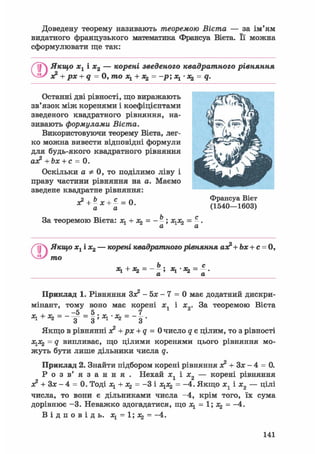 Доведену теорему називають теоремою Вієта — за ім'ям
видатного французького математика Франсуа Вієта. Її можна
сформулювати ще так:
/ Якщо хх і х2 — корені зведеного квадратного рівняння
о? + рх + q = 0, то х1 + = -р; х1 • = q.
Останні дві рівності, що виражають
зв'язок між коренями і коефіцієнтами
зведеного квадратного рівняння, на-
зивають формулами Вієта.
Використовуючи теорему Вієта, лег-
ко можна вивести відповідні формули
для будь-якого квадратного рівняння
ах? + Ъх + с = 0.
Оскільки а Ф 0, то поділимо ліву і
праву частини рівняння на а. Маємо
зведене квадратне рівняння:
х? + Ьх+с = 0
а а
За теоремою Вієта: х1 + х^ = - -; х1х2 = -.
Франсуа Вієт
(1540—1603)
CD
Якщо хх і х2 — корені квадратного рівняння ао? + Ьх + с = 0,
то
Ь _ с
+ - - — ; • *2 - — •
LL LL
Приклад 1. Рівняння Зо? - 5х - 7 = 0 має додатний дискри-
мінант, тому воно має корені хЛ і х0. За теоремою Вієта
-5 5 7
Якщо в рівнянні я2 + рх + q = 0 число q є цілим, то з рівності
х1х2 = q випливає, що цілими коренями цього рівняння мо-
жуть бути лише дільники числа q.
Приклад 2. Знайти підбором корені рівняння з? + Зх - 4 = 0.
Р о з в' я з а н н я . Нехай хл і х„ — корені рівняння
лг + Зх — 4 = 0. Тоді xl + X2 = -3 і х1х2 = -4. Якщо х1 і х2 — цілі
числа, то вони є дільниками числа -4, крім того, їх сума
дорівнює -3. Неважко здогадатися, що х1 = 1; х^ = -4.
В і д п о в і д ь , = 1; *2 = -4.
141
 