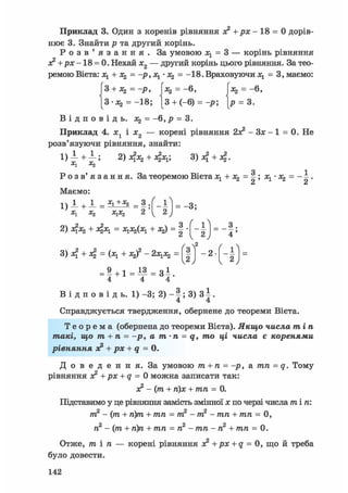 Приклад 3. Один з коренів рівняння з? + р х - 18 = 0 дорів-
нює 3. Знайти р та другий корінь.
Р о з в ' я з а н н я . За умовою = 3 — корінь рівняння
ac2+px-18 = 0. Нехай х2 — другий корінь цього рівняння. За тео-
ремою Вієта: Ху + Xz = -р,Ху - = -18.Враховуючи х1 = 3, маємо:
|3 + Л2 =-р, |:*2 = -6, Ixj = -6,
[З-аз, = -18; [3 + (-6) = -р; [р = 3.
В І Д П О В І Д Ь . Х2 = - 6 , Р = 3 .
Приклад 4. i j і Ї2 — корені рівняння 2з? - Зх - 1 = 0. Не
розв'язуючи рівняння, знайти:
1 ) 1 + 1 ; + 3 ) 4 + 4 .
о і
Р о з в' я з а н н я. За теоремою Вієта х1 + х^ = |; х1- = - ±.
Маємо:
1) _L + 1 = ** +х2 = з . _ £ і _
X1 Х2 х1х2 2 у 2 J
^ у
2) 4Х2 + 4 х ! = ХІ^ІХІ + -"з) = 2
/
1
- і = _ з
2 4
/ 2 ( 
- 2
(
- ї ї
w К
2
J
= 9 + 1 = 1 3 = з 1
4 4 4
В і д п о в і д ь . 1) -3; 2) - 3) З І .
4 4
Справджується твердження, обернене до теореми Вієта.
Т е о р е м а (обернена до теореми Вієта). Якщо числа тіп
такі, що т + п = -р, а т-п = q, то ці числа є коренями
рівняння з? + рх + q = 0.
Д о в е д е н н я . За умовою т + п = -р, а тп = q. Тому
рівняння з? +px + q = 0 можна записати так:
з? - (т + п)х + тп = 0.
Підставимо у це рівняння замість змінної х по черзі числа т і п :
т2 - (т + п)т + тп = т2 - т2 - тп + тп = 0,
п2 - (т + п)п + тп = п2 - тп - п2 + тп = 0.
Отже, тіп — корені рівняння з? +px + q = 0, що й треба
було довести.
142
 