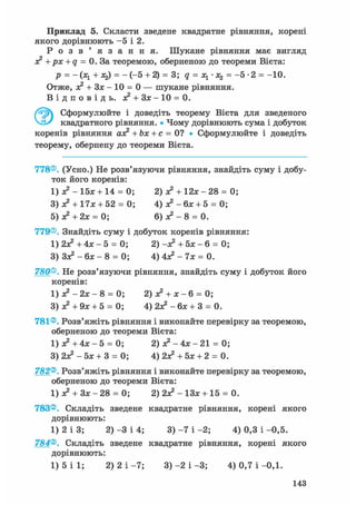 Приклад 5. Скласти зведене квадратне рівняння, корені
якого дорівнюють - 5 і 2.
Р о з в ' я з а н н я . Шукане рівняння має вигляд
з? + рх + q = 0. За теоремою, оберненою до теореми Вієта:
р = -(х1 + х2) = - ( - 5 + 2) = 3; q = Ху - Xz = -5-2 = -10.
Отже, з? + Зх - 10 = 0 — шукане рівняння.
В і д п о в і д ь . ас2 + Зх - 10 = 0.
Ґ^У) Сформулюйте і доведіть теорему Вієта для зведеного
квадратного рівняння. • Чому дорівнюють сума і добуток
коренів рівняння азе2 + Ьх + с = 0? • Сформулюйте і доведіть
теорему, обернену до теореми Вієта.
778®. (Усно.) Не розв'язуючи рівняння, знайдіть суму і добу-
ток його коренів:
1) з? - 15х + 14 = 0; 2) з? + 1 2 * - 2 8 = 0;
3) з? + 17л:+ 52 = 0; 4) з? - бх + 5 = 0;
5) а?+ 2х = 0; 6) ж2 - 8 = 0.
779®. Знайдіть суму і добуток коренів рівняння:
1) 2Х2 + 4 х - 5 = 0; 2) -з? + 5л: - 6 = 0;
3) З л * - 6 х - 8 = 0; 4 ) 4 л ? - 7 х = 0 .
780®. Не розв'язуючи рівняння, знайдіть суму і добуток його
коренів:
1) з? -2х- 8 = 0; 2) з? + х - 6 = 0;
3) з? + 9х + 5 = 0; 4) 2л? - 6л; + 3 = 0.
781®. Розв'яжіть рівняння і виконайте перевірку за теоремою,
оберненою до теореми Вієта:
1) л? + 4л: - 5 = 0; 2) я? - 4х - 21 = 0;
3) 2з? - 5л; + 3 = 0; 4) 2з? + 5л; + 2 = 0.
782®. Розв'яжіть рівняння і виконайте перевірку за теоремою,
оберненою до теореми Вієта:
1) л? + Зл; - 28 = 0; 2) 2з? - ІЗж + 15 = 0.
783®. Складіть зведене квадратне рівняння, корені якого
дорівнюють:
1) 2 і 3; 2) -3 і 4; 3) -7 і -2; 4) 0,3 і -0,5.
784®. Складіть зведене квадратне рівняння, корені якого
дорівнюють:
1) 5 і 1; 2) 2 і -7; 3) -2 і -3; 4) 0,7 і -0,1.
143
 