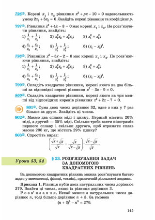 796®. Корені хг і х2 рівняння я? +рх- 10 = 0 задовольняють
умову 2х1 + 5x2 = 0. Знайдіть корені рівняння та коефіцієнтр.
797®. Рівняння х2 + 4х - 3 = 0 має корені х1 і х2. Не розв'язую-
чи рівняння, знайдіть:
1) -і +1-; 2) 4x2 + fa; 3)4 + 4;
x1 Х2
4)
|
+
|
; 6)
;И
;
798®. Рівняння х2 - 5х - 2 = 0 має корені х1 і х2. Не розв'язу-
ючи рівняння, знайдіть:
1) А + —; 2) 4х 2 + 4 х і ' 3) 4 + 4 '
X1 Xj
+ 5 ) І + І ; 6)(х1 -Л 2)2 .х1 х{ oq
799®. Складіть квадратне рівняння, корені якого на два біль-
ші за відповідні корені рівняння я? - Зх - 9 = 0.
800®. Складіть квадратне рівняння, корені якого на три мен-
ші від відповідних коренів рівняння о? + 2х - 7 = 0.
801®. Сума двох чисел дорівнює 32, одне з них у 7 раз
більше за друге. Знайдіть ці числа.
802®. Маємо два сплави міді і цинку. Перший містить 20%
міді, а другий — 35% міді. Скільки треба взяти кілограмів
першого сплаву і скільки другого, щоб отримати сплав
масою 200 кг, що містить 29% цинку?
803®. Спростіть вираз:
Гх yfx-Jy Jy
v Xsi § 23. РОЗВ'ЯЗУВАННЯ ЗАДАЧ
Уроки hd, З А допомОГОЮ
КВАДРАТНИХ РІВНЯНЬ
За допомогою квадратних рівнянь можна розв'язувати багато
задач у математиці, фізиці, техніці, практичній діяльності людини.
Приклад 1. Різниця кубів двох натуральних чисел дорівнює
279. Знайти ці числа, якщо їх різниця дорівнює 3.
Р о з в ' я з а н н я . Нехай менше з натуральних чисел до-
рівнює п, тоді більше дорівнює п + 3. За умовою
(п + З)3 - п3 = 279.
145
 