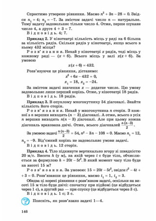 Спростимо утворене рівняння. Маємо п2 + Зп - 28 = 0. Звід-
си п1 = 4; п2 = -7. За змістом задачі число п — натуральне.
Тому задачу задовольняє тільки число 4. Отже, перше шукане
число 4, а друге 4 + 3 = 7.
В і д п о в і д ь. 4; 7.
Приклад 2. У кінотеатрі кількість місць у ряді на 6 більша
за кількість рядів. Скільки рядів у кінотеатрі, якщо всього в
ньому 432 місця?
Р о з в ' я з а н н я . Нехай у кінотеатрі х рядів, тоді місць у
кожному ряді — (я + 6). Всього місць у залі х(х + 6). За
умовою
За змістом задачі значення х — додатне число. Цю умову
задовольняє лише перший корінь. Отже, у кінотеатрі 18 рядів.
В і д п о в і д ь . 18 рядів.
Приклад 3. В опуклому многокутнику 54 діагоналі. Знайти
кількість його сторін.
Р о з в ' я з а н н я . Нехай у многокутника га сторін. З кож-
ної згавершин виходять (га - 3) діагоналі. А отже, всього з усіх
ге вершин виходятьге(га- 3) діагоналі. Але при цьому кожна
діагональ врахована двічі. Отже, всього діагоналей ^ .
а
За умовою задачі ^ = 54,га2- Зга - 108 = 0. Маємога1= 12,
га2 = -9. Від'ємний корінь не задовольняє умови задачі.
В і д п о в і д ь . 12 сторін.
Приклад 4. Тіло підкинуте вертикально вгору зі швидкістю
20 м/с. Висота h (у м), на якій через t с буде тіло, обчислю-
ється за формулою h = 201 - бі2. В який момент часу тіло буде
на висоті 15 м?
Р о з в' я з а н н я. За умовою: 15 = 201 - 5f2, звідси і2 - 4t +
+ 3 = 0. Розв'язавши це рівняння, маємо tl = 1, f2 = 3.
Обидва ці корені рівняння є розв'язком задачі, оскільки на ви-
соті 15 м тіло буде двічі: спочатку при підйомі (це відбудеться
через 1 с), а другий раз — при спуску (це відбудеться через 3 с).
В і д п о в і д ь . 1 с; 3 с.
ж(я: + 6) = 432.
Розв'язуючи це рівняння, дістанемо:
а? + 6х - 432 = 0,
х1 = 18, х2 = -24.
Поясніть, як розв'язано задачі 1—4.
146
 