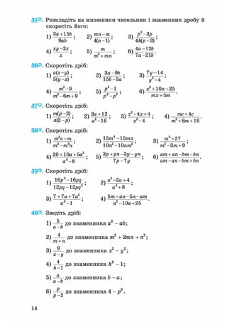 35®. Розкладіть на множники чисельник і знаменник дробу й
скоротіть його:
•.чЗа + 156. рч/пп-пг. оч р2-3р ,
' 9аЬ ' ' 4(га-1)' ' 4Цр-3)'
4v ху-2х. т . 4а-126
' X ' 'ттґЧ/ш*' ' 7а-216"
36®. Скоротіть дріб:
* V а(*-у). За-96 . оч 7у-14 .
'б(у-х)' ' 156-5а' ' у2 -4 '
4) т 2 ~ 9 • 5) j ? 2 ~1 • 6) ^ + 1 0 3 ; + 2 5
m2-6m + 9 ' р3-р2' тх + Ьт
37®. Скоротіть дріб:
1V т(р-2). За+ 12 . о дс2-4:с + 4 . дч тпс + 4с
± ; а ( 2 - р ) ' V - І б ' ' х?-4 ' ' т2 + 8т+1б'
38®. Скоротіть дріб:
1 т2п-т . оч 15т.4 -15тп . т3+27
„2 „З ' ^ - 2т -т п Юп -ІОпт, т -Зт + 9
4ч 20 + 10а + 5а2 . дч Зр+рп-Зу-уп . 0ч ат + ап-Ьт-Ьп
а3-8 ' 7р-7у ' ат-ап-Ьт + Ьп'
39®. Скоротіть дріб:
1ч 16j?3-16j?g рч а2-2а + 4 .
12рд-12рд2' а3 + 8 '
о 7 + 7а + 7а2 . 5т+ап-Ьп-ат
а3 -1 ' а2-10а+25
40®. Зведіть дріб:
1) — д о знаменника а2 -
а-Ь
- аЬ;
2) — — до знаменника т 2
т+п
+ 2игга + га2;
3) —— до знаменника я2
х-г/
- у 2 ;
4 з
4) —— до знаменника k
ft X - і ;
5) — д о знаменника Ъ -
а-Ь
а;
6) до знаменника 4 - 2
Р •
14
 