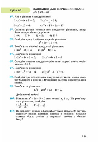 У тюк 55 ЗАВДАННЯ ДЛЯ ПЕРЕВІРКИ ЗНАНЬ
Р ДО § 20—23
1®. Які з рівнянь є квадратними:
1) з? - 4х + 7 = 0; 2) з? + 1 = 19;
З ) * 2 - 1 5 = 0; 4) 7 * - 1 3 = 2* +З?
2®. Скільки різних коренів має квадратне рівняння, якщо
його дискримінант дорівнює:
1) 9; 2) 0; 3) -16; 4) 23?
З®. Знайдіть суму і добуток коренів рівняння
+2х- 17 = 0.
4®. Розв'яжіть неповні квадратні рівняння:
1) 2з? - 18 = О, 2) Зз? - 4х = 0.
5®. Розв'яжіть рівняння:
1) 2з? - 5х + 2 = О, 2) з? - 6х + 9 = 0.
6®. Складіть зведене квадратне рівняння, корені якого дорів-
нюють - 3 і 5.
7®. Розв'яжіть рівняння:
1) (х + if = 4х - 5; 2)^з?-х-3 = 0.
8®. Знайдіть три послідовних натуральних числа, якщо квад-
рат більшого з них на 140 менший за суму квадратів двох
інших.
9®. Розв'яжіть рівняння:
(У* - 2)(я? + Зх - 4) = 0.
Додаткові задачі
10®. Рівняння зе2 - Ьх - 3 = 0 має корені х1 і х2. Не розв'язу-
ючи рівняння, знайдіть:
1) 1 +1; 2) +4-
x1 X2
11®. На першості школи з баскетболу було зіграно 28 матчів,
причому кожна команда зіграла з кожною. Скільки
команд брало участь у першості школи з баскет-
болу?
149
 