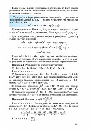 ґ > Л
з? - х • _ь
И і1 а
"уV 4 у
Якщо відомі корені квадратного тричлена, то його можна
розкласти на лінійні множники, тобто множники, які є мно-
гочленами першого степеня.
Т е о р е м а (про розкладання квадратного тричлена на
множники). Якщо хх і х2 — корені квадратного тричлена
аз? + Ъх + с, то
аз? + Ьх + с = а(х - *і)(ж - х^.
Д о в е д е н н я . Якщо i j і і 2 — корені квадратного рів-
няння аз? + Ьх + с = 0, то за теоремою Вієта + х2 = - - ; х ^ = - .
Для доведення твердження теореми розкриємо дужки у
правій частині рівності:
а(х - х^(х - х2) = а(з? - зі^х - хх^ + х ^ =
= а(з? - х(х^ + 3%) + X = а
= аз? +Ьх + с.
Отже, аз? +bx + c = а(х - х^(х - jtj), що і треба було довести.
Якщо ж квадратний тричлен не має коренів, то його не мож-
на розкласти на множники, які є многочленами першого степеня.
Приклад 4. Розкласти на множники тричлен:
1) -2з? + Зх + 5; 2) Зз? - 12х + 12; 3)з?-2х + 5.
Р о з в ' я з а н н я .
1) Коренями рівняння + Зх + 5 = 0 є числа —1 і 2,5.
Тому -2з? + Зх + 5 = -2(х + 1)(х - 2,5). Знайдений результат мож-
на записати інакше, помноживши на - 2 двочлен х - 2,5.
Маємо -2з? + Зх + 5 = (х + 1)(5 - 2х).
2) Квадратне рівняння
Зз? - 1 2 х + 12 = 0 має два рівних
корені х1 = х2 = 2. Тому Зз? - 12х +12 = 3(х - 2)(х - 2) = 3(х - 2)2.
3) Квадратне рівняння з? - 2х + 5 = 0 не має коренів. Тому квад-
ратний тричлен з? - 2х + 5 не можна розкласти на множники.
Приклад 5. Скоротити дріб .
ХГ-1
Р о з в ' я з а н н я . Розкладемо на множники квадратний
тричлен
4з? - 2х - 2. Коренями рівняння 4з? - 2х - 2 = 0 є числа
1 і -0,5. Тому 4з? - 2х - 2 = 4(х - 1)(х + 0,5). Отже,
4*2-2х-2 = 4(х-1)(х+0,5) = 4(х+0,5) = 4х+2
XІ-1 (х-1)(х+1) х+1 х+1 '
В і д п о в і д ь .
х+1
151
 