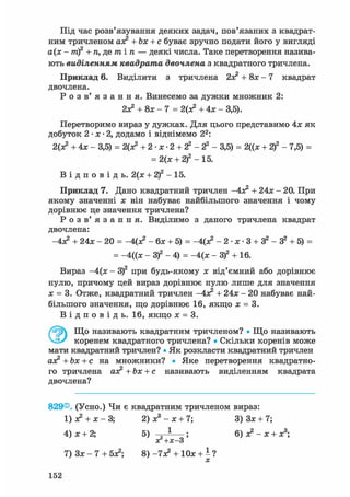Під час розв'язування деяких задач, пов'язаних з квадрат-
ним тричленом ах? +Ьх + с буває зручно подати його у вигляді
а(х - т)2 + п, де т і п — деякі числа. Таке перетворення назива-
ють виділенням квадрата двочлена з квадратного тричлена.
Приклад 6. Виділити з тричлена + 8х — 7 квадрат
двочлена.
Р о з в' я з а н н я . Винесемо за дужки множник 2:
2х? + 8х-7 = 2(з? + 4х - 3,5).
Перетворимо вираз у дужках. Для цього представимо 4х як
добуток 2 • х • 2, додамо і віднімемо 22:
2(х? +4х- 3,5) = 2(х? + 2- х- 2 + 2 2 - 2 2 - 3,5) = 2((х + 2 f - 7,5) =
= 2(х + 2)2 - 15.
В і д п о в і д ь . 2(х + 2)2 - 15.
Приклад 7. Дано квадратний тричлен
-4х2 + 24* - 20. При
якому значенні х він набуває найбільшого значення і чому
дорівнює це значення тричлена?
Р о з в ' я з а н н я . Виділимо з даного тричлена квадрат
двочлена:
-4х? + 24х - 20 = -Цх? - бх + 5) = -4(х? - 2- х- 3 + 3 2 - 32 + 5) =
= -4((х - З)2 - 4) = -4(х - З)2 + 16.
Вираз -4(х - З)2 при будь-якому х від'ємний або дорівнює
нулю, причому цей вираз дорівнює нулю лише для значення
х = 3. Отже, квадратний тричлен
-4Х2 + 24х - 20 набуває най-
більшого значення, що дорівнює 16, якщо х = 3.В і д п о в і д ь . 16, якщо х = 3.
ЭЩо називають квадратним тричленом? • Що називають
коренем квадратного тричлена? • Скільки коренів може
мати квадратний тричлен? • Як розкласти квадратний тричлен
ах? +Ьх + с на множники? • Яке перетворення квадратно-
го тричлена ах? +Ьх + с називають виділенням квадрата
двочлена?
829®. (Усно.) Чи є квадратним тричленом вираз:
1) з? + х - 3; 2) х3 - х + 7; 3) Зх + 7;
4) х + 2; 5) — ; 6) х2 - х + х3;
яг+х-3
7) Зх - 7 + 5х?; 8) -7х? + 10х + і ?
152
 