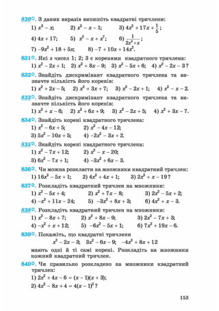 830®. З даних виразів випишіть квадратні тричлени:
1) Xs - х; 2) я?-х-1; 3) 4л? + 17х + ;
5
4) 4*+ 17; 5) Л ? - Л : + Л:7; 6 ) ^ — ;
2оС+х
7) -9л? + 18 + 5Л; 8) - 7 + 10л; + 14л2.
831®. Які з чисел 1; 2; 3 є коренями квадратного тричлена:
1) л? - 2л: + 1; 2) я2 + 8л:-9; З ) * 2 - 5 л : + 6; 4) я ? - 2 л : - З ?
832®. Знайдіть дискримінант квадратного тричлена та ви-
значте кількість його коренів:
1) я? + 2Л; - 5; 2) л? + Зл; + 7; 3) л? - 2л: + 1; 4) о? -х-2.
833®. Знайдіть дискримінант квадратного тричлена та ви-
значте кількість його коренів:
1) а? + х - 6; 2) л? + бя; + 9; 3) я? - 2х + 5; 4) я? + Зя: - 7.
834®. Знайдіть корені квадратного тричлена:
1) я? - 6я + 5; 2) л?-4л;-12;
3) 5л? - 10л: + 5; 4) -2л? - Зл: + 2.
835®. Знайдіть корені квадратного тричлена:
1) л? - 7л: + 12; 2) л? - л; - 20,
3) 6л? - 7л; + 1; 4) -Зл? + 6л; - 3.
836®. Чи можна розкласти на множники квадратний тричлен:
1) 16л? - 5л; + 1; 2)4л?+4л: + 1; 3)2л? + л:-19?
837®. Розкладіть квадратний тричлен на множники:
1) л? - 5л; + 4; 2) х2 + 7л; - 8; 3) 2л? - 5х + 2;
4) -л? + 11л: - 24; 5) -Зл? + 8х + 3; 6) 4л? + х - 3.
838®. Розкладіть квадратний тричлен на множники:
1) л? - 8л: + 7; 2) л? + 8л; - 9; 3) 2л? - 7л; + 3;
4) -л? + л; + 12; 5) -6л2 - 5л; + 1; 6) 7л? + 19л; - 6.
839®. Покажіть, що квадратні тричлени
л? - 2л; - 3; Зл? - 6л; - 9; -4л? + 8л;+ 12
мають одні й ті самі корені. Розкладіть на множники
кожний квадратний тричлен.
840®. Чи правильно розкладено на множники квадратний
тричлен:
1) 2л? + 4л; - 6 = (л; - 1)(л; + 3);
2) 4л? - 8л; + 4 = 4(х -if?
153
 