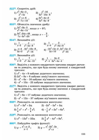 852®. Скоротіть дріб:
х?+6х+5 . 2) ж2-16
х?+5х ' Зх^Юх-в'
ДЧ а^+х-Б . 2Х2+4Х+2
х2 -7х+10' ЗХ2-6Х-9
853®. Обчисліть значення дробу:
1) 2 f 2 + 9 * ~ 5 , якщо х = 97;
Х2+8Х+15
оч Зх2-24х+48 я к ш о х - _2
2 ) 7Х-ЗХ2+20 ' Я К Щ О Х - 8 '
854®. Виконайте дії:
; 2 ) ^ - +х-2 Х2+2Х-8 ' х+4 Х2+6Х+8 '
оч х+4 .Зх2 -10х-8. ^Ч -2Х2+5Х-2 .2Х2+5Х-3
Зх+2 ^ - 1 6 ' ' 2х+10 • ^ - 2 5
855®. Виконайте дії:
1) 1 + 7 ; 2) 1 • 3 *~2
х+2 х2 -Зх-10 ' х2 -4 ' Зх2 +4х-4 '
856®. Виділіть з кожного квадратного тричлена квадрат двочле-
на та доведіть, що при будь-якому значенні х квадратний
тричлен:
1) я? - 4х + 9 набуває додатного значення;
2) 2х? + 8х + 8 набуває невід'ємного значення;
3) -х2 + бх - 16 набуває від'ємного значення;
4) -х? + Юх - 25 набуває недодатного значення.
857®. Виділіть з кожного квадратного тричлена квадрат двочле-
на та доведіть, що при будь-якому значенні х квадратний
тричлен:
1) х2 + бх + 17 набуває додатного значення;
2) -х2 + 12х - 37 набуває від'ємного значення.
858®. Розкладіть на множники многочлен:
1) х3 + Зх2 + 2х; 2) -2х3 - бх2 + Зх;
3) і х4 + х3 - ^ х2; 4) - і х5 + 2х4 + бх3.
4 4 2
859®. Розкладіть на множники многочлен:
1) х3 - 12а? + 32х; 2) і х4 - 4х3 + 9а?.
О
860®, Побудуйте графік функції:
і  х^ -hx—2 , су .. х**—Зх2 ) У ~ х2+х •
155
 