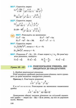 861©. Спростіть вираз
1)
х3-16х І х-4 16
2)
1
*+40 lLa*l + l l * - 4 16—х2 /

(2а -2)
а а+2
а2-2а+1 а2+а-2
862®. Спростіть вираз:
х-1 1 ]. х-4
1)
2х?+3х+1 х2-!) х3-х
/
2) (ЗЬ - Щ Ь+2
чЬ2-6&+9 Ь2-Ь- 6у
863®. Розкладіть на множники:
1) Х 3 - 4х; 2) Xі
- Зх3 + 4Л;
3) Xs - 4л? - 9х + 36; 4) х3 + х2 - х - 1.
864®. Спростіть вираз:
1) д/0Д6«Vі, якщо а > 0, х < 0;
2) д/в/га3?6, якщо р > 0.
865®. Рівняння х2 - 2х - 10 = 0 має корені х1 і х2. Не розв'язу-
ючи рівняння, знайдіть:
1)л* + л|; 2)х? + л|; V^ + ^i 4 + 4-
VnmaL ЧЯ—в1 § 2 5 ' РОЗВ'ЯЗУВАННЯ РІВНЯНЬ, ЯКІ
Р ЗВОДЯТЬСЯ ДО КВАДРАТНИХ
1. Дробові раціональні рівняння.
Розв'язування дробових раціональних рівнянь часто приво-
дить до розв'язування квадратних рівнянь.
Приклад 1. Розв'язати рівняння
1 + 1 _ 8
х+2 х2 —2х х3-4х '
Р о з в ' я з а н н я . Розкладемо на множники знаменники
дробів:
1 + 1 8
х+2 х(х-2) х(х-2)(х+2)
Домножимо обидві частини рівняння на спільний знамен-
ник дробів — вираз х(х - 2)(х + 2) за умови, що він не дорівнює
нулю. Маємо:
156
 