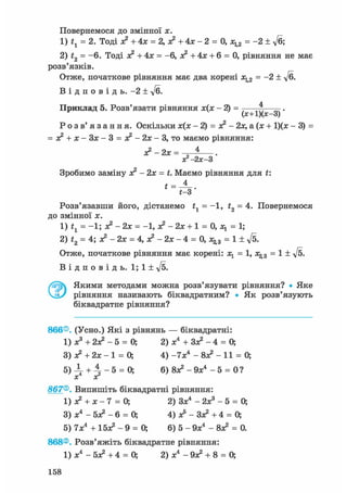 Повернемося ДО ЗМІННОЇ X.
1) tl = 2. Тоді о? + 4х = 2, о? + 4х - 2 = 0, х^2 = -2 ± Уб;
2) t2 = -6. Тоді х? + 4х = -6, х? + 4х + 6 = 0, рівняння не має
розв'язків.
Отже, початкове рівняння має два корені х^2 = -2 ± ft.
В і д п о в і д ь . -2 ± у/б.
Приклад 5. Розв'язати рівняння - 2 ) =
(х+1)(х-3)
Р о з в ' я з а н н я . Оскільки х(х - 2) = х? - 2х, а(х + 1)(х - 3) =
= х? + х-3х-3 = х?-2х-3, то маємо рівняння:
х?-2х = ^ .
х?-2х-3
Зробимо заміну х? - 2х = t. Маємо рівняння для t:
Розв'язавши його, дістанемо t1 = -1, t2 = 4. Повернемося
до змінної х.
1) = -1; х2 - 2х = -1, о? - 2х + 1 = 0, = 1;
2) t2 = 4; х? - 2х = 4, х? - 2х - 4 = 0, = 1 ± ft.
Отже, початкове рівняння має корені: х^ = 1, х^3 = 1 ± ft.
В і д п о в і д ь . 1; 1 ± ft.
Якими методами можна розв'язувати рівняння? • Яке
рівняння називають біквадратним? • Як розв'язують
біквадратне рівняння?
866®. (Усно.) Які з рівнянь — біквадратні:
1) х3 + 2х? - 5 = 0; 2) х4 + Зх? - 4 = О,
3) х? + 2х - 1 = О, 4) -IXі - 8х? - 11 = 0;
5 ) ^ + 4 - 5 = 0; 6) 8х?-9х4 - 5 = 0?
X хг
867®. Випишіть біквадратні рівняння:
1) + х - 7 = 0; 2) Зх4 - 2ж3 - 5 = 0;
3) х4 - 5х? - 6 = О, 4) ас5 - Зх? +4 = 0;
5) 7х4 + 15х? - 9 = 0; 6) 5 - 9х4 - 8х? = 0.
868®. Розв'яжіть біквадратне рівняння:
1) х4 - 5х? + 4 = 0; 2) х4 - 9х? + 8 = О,
158
 