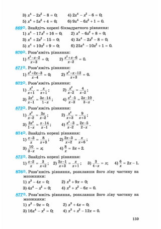 3) х4 - 2х? - 8 = 0; 4) 2х4 - л2 - 6 = 0;
5) х4 + 5л? +4 = 0; 6) 9л:4 - 6л? + 1 = 0.
869® Знайдіть корені біквадратного рівняння:
1) л:4 - 17л? + 16 = О, 2) л:4 - 6л? + 8 = 0;
3) л:4 + 2л? - 15 = О, 4) Зл:4 - 2х? - 8 = 0;
5) л;4 + Юх? +9 = 0; 6) 25х4 - Юх? + 1 = 0.
870®. Розв'яжіть рівняння:
1) ^ - « - 2 = 0; 2) я ? + х ~в = 0.; х+3 ' х-2
871® Розв'яжіть рівняння:
1) S+Zx-З = 0; 2) = 0.
х-4 х+3
872® Розв'яжіть рівняння:
1Л = х • 2) ^ = ^ •
' х+1 х+1 ' ' х-2 х-2 '
оч 2Х2 _ Зх-14 . ^ч Х2 -5 _ 2х-10
' х-1 1-х ' ' х-3 3-х '
873® Розв'яжіть рівняння:
2)— = — •
' х-2 х-2' ' х+3 х+3'
оч Зх^ _ х-14 . 4ч х2 —3 _ 2х-5
1-х ~ х-1 ' ' х-2 2-х •
874®. Знайдіть корені рівняння:
і ч х-3 _ 8 . оч 2х-3 _ х .L > — 1ГГ5'х х+3' х+2 х+6'
3) = за 4) - = Зх + 2.3-х х
875®, Знайдіть корені рівняння:
х х+2 ' х+3 х+1 4-х х
876®. Розв'яжіть рівняння, розклавши його ліву частину на
множники:
1) х3 - 4х = 0; 2) х3 + 9х = 0;
3) 4х4 - л? = 0; 4) х3 + л? - бх = 0.
877® Розв'яжіть рівняння, розклавши його ліву частину на
множники:
1) х3 - 9х = 0; 2) х3 + 4х = 0;
3) 16х4 - л? = 0; 4) х3 + л? - 12х = 0.
159
 