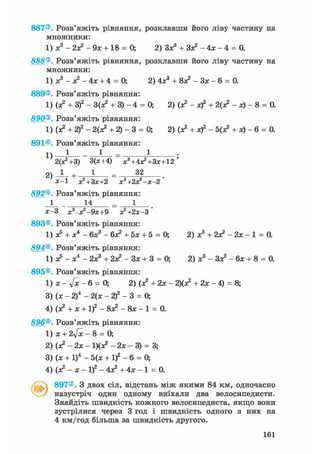 887®. Розв'яжіть рівняння, розклавши його ліву частину на
множники:
1) ж3 - 2я? - 9* + 18 = 0; 2) Зх3 + Зя? - 4х - 4 = 0.
888®. Розв'яжіть рівняння, розклавши його ліву частину на
множники:
1) х3 - я? - 4х + 4 = 0; 2) 4х3 + 8Х2 - Зх - б = 0.
889®. Розв'яжіть рівняння:
1) (х2 + З)2 - ЗСх2 + 3) - 4 = 0; 2) (х2 - х)2 + 2(х2 - х) - 8 = 0.
890®. Розв'яжіть рівняння:
1) (х2 + 2)2 - 2(х2 + 2) - 3 = 0; 2) (я? + х)2 - 5(я? + х) - б = 0.
891®. Розв'яжіть рівняння:
1) 1 1 - 1 •
2(Х2+3) 3(х+4) х3+4х2+Зх+12'
2) J - + 1 = 32
х-1 х2+Зх+2 х'+гж^-х-г
892®. Розв'яжіть рівняння:
1 14 = 1
х-3 х^х2 - 9х+9 я^+гх-З*
893®. Розв'яжіть рівняння:
1) х5 + х4 - бх3 - бх2 + 5х + 5 = О, 2) х3 + 2я? - 2х - 1 = 0.
894®. Розв'яжіть рівняння:
1) х5 - х4 - 2х3 + 2я? - Зх + 3 = 0; 2) х3 - Зя? - бх + 8 = 0.
895®. Розв'яжіть рівняння:
1) х - у[х - 6 = О, 2) (х2 + 2х - 2)(я? + 2х - 4) = 8;
3) (х - 2)4 - 2(х - 2)2 - 3 = О,
4) (х2 + х + І)2 - 8Х2 - 8х - 1 = 0.
896®. Розв'яжіть рівняння:
1) х + 2л/х - 8 = О,
2) (я? — 2х — 1)(я? - 2х - 3) = 3;
3) (х + І)4 - 5(х + if - 6 = О,
4) (х2 - х - І)2 - 4Х2 + 4х - 1 = 0.
897®. З двох сіл, відстань між якими 84 км, одночасно
назустріч один одному виїхали два велосипедисти.
Знайдіть швидкість кожного велосипедиста, якщо вони
зустрілися через 3 год і швидкість одного з них на
4 км/год більша за швидкість другого.
161
 