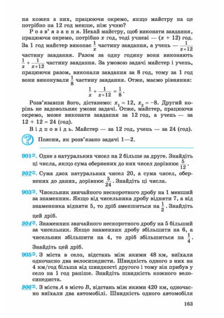 ня кожен з них, працюючи окремо, якщо майстру на це
потрібно на 12 год менше, ніж учню?
Р о з в ' я з а н н я . Нехай майстру, щоб виконати завдання,
працюючи окремо, потрібно х год, тоді учневі — (х + 12) год.
За 1 год майстер виконає І частину завдання, а учень — ^
х х+12
частину завдання. Разом за одну годину вони виконають
І + —І— частину завдання. За умовою задачі майстер і учень,
X Х~V
працюючи разом, виконали завдання за 8 год, тому за 1 год
вони виконували І частину завдання. Отже, маємо рівняння:
о
x х+12 8
Розв'язавши його, дістанемо: хг = 12, х2 = -8. Другий ко-
рінь не задовольняє умови задачі. Отже, майстер, працюючи
окремо, може виконати завдання за 12 год, а учень — за
12 + 12 = 24 (год).
В і д п о в і д ь . Майстер — за 12 год, учень — за 24 (год).
^ ^ Поясни, як розв'язано задачі 1—2.
901®. Одне з натуральних чисел на 2 більше за друге. Знайдіть
ці числа, якщо сума обернених до них чисел дорівнює .
1 Z
902®. Сума двох натуральних чисел 20, а сума чисел, обер-
нених до даних, дорівнює . Знайдіть ці числа.
24
903®. Чисельник звичайного нескоротного дробу на 1 менший
за знаменник. Якщо від чисельника дробу відняти 7, а від
знаменника відняти 5, то дріб зменшиться на І . Знайдіть
цей дріб.
904®. Знаменник звичайного нескоротного дробу на 5 більший
за чисельник. Якщо знаменник дробу збільшити на 6, а
чисельник збільшити на 4, то дріб збільшиться на .
4
Знайдіть цей дріб.
905®. З міста в село, відстань між якими 48 км, виїхали
одночасно два велосипедисти. Швидкість одного з них на
4 км/год більша від швидкості другого і тому він прибув у
село на 1 год раніше. Знайдіть швидкість кожного вело-
сипедиста.
906®. З міста А в місто В, відстань між якими 420 км, одночас-
но виїхали два автомобілі. Швидкість одного автомобіля
163
 
