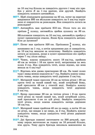 на 10 км/год більша за швидкість другого і тому він при-
був у місто Б на 1 год раніше, ніж другий. Знайдіть
швидкість кожного автомобіля.
907®. Щоб ліквідувати запізнення на 40 хв, потяг на перегоні
завдовжки 300 км збільшив швидкість на 5 км/год порів-
няно зі швидкістю за розкладом. Яка швидкість потяга за
розкладом?
908®. Автомобіль мав проїхати 810 км. Після того як він
проїхав ^ шляху, автомобіль зробив зупинку на ЗО хв.
Збільшивши швидкість на 10 км/год, автомобіль прибув у
пункт призначення вчасно. Якою була швидкість автомо-
біля до зупинки?
о
909®. Потяг мав проїхати 320 км. Проїхавши ^ шляху, він
о
зупинився на 1 год, а потім продовжив рух зі швидкістю,
на 10 км/год меншою за початкову. Знайдіть швидкість
потяга до зупинки, якщо в пункт призначення він прибув
через 7 год після виїзду.
910®. Човен, власна швидкість якого 18 км/год, пройшов
40 км за течією і 16 км проти течії, витративши на весь
шлях 3 год. Яка швидкість течії, якщо відомо, що вона
менша за 4 км/год?
911®. Відстань між двома пристанями 48 км. На човні шлях
туди і назад можна подолати за 7 год. Знайдіть власну швид-
кість човна, якщо швидкість течії дорівнює 2 км/год.
912®. Моторний човен проплив 18 км за течією річки і 28 км
проти течії за такий самий час, який потрібний йому,
щоб проплисти 48 км у стоячій воді. Знайдіть власну
швидкість човна, якщо швидкість течії дорівнює
З км/год.
913®. Катер пропливає ЗО км за течією річки і 8 км проти
течії річки за такий самий час, який потрібний плоту,
щоб проплисти 4 км по цій річці. Знайдіть швидкість
течії річки, якщо власна швидкість катера дорівнює
18 км/год.
914®. Моторний човен пройшов 40 км по озеру, а потім 18 км
по річці, що впадає в це озеро, за 2 год. Знайдіть власну
швидкість човна, якщо швидкість течії річки дорівнює
2 км/год.
915®. Дві бригади повинні виготовити по 200 деталей, при-
чому перша виготовляє за годину на 10 деталей більше,
ніж друга. Тому друга бригада виконала замовлення на
164
 