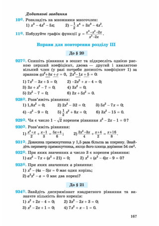 Додаткові завдання
10©. Розкладіть на множники многочлен:
1)х3-4х?-5х; 2 ) - і * 4 + Зх3-4х?.
Сі
„2
11®. Побудуйте графік функції у = ——.
ог-2х
Вправи для повторення розділу III
До § 20
927®. Спишіть рівняння в зошит та підкресліть однією рис-
кою перший коефіцієнт, двома — другий і хвилястою
вільний член (у разі потреби допишіть коефіцієнт 1) за
зразком ах?+Ьх + с = 0, 2х?~ їх + 5 = 0:
1) 7х? - Зх + 5 = 0; 2) -2х? + * - 4 = 0;
3) Зх + х2 - 7 = 0; 4) Зх2 = 0;
б) 2л? - 7 = 0; 6) 2х + бх2 = 0.
928®. Розв'яжіть рівняння:
1) 1.8Х2 = 0; 2) 2Х2 - 32 = 0; 3) бх2 - 7х = 0;
4) -х2 - 9 = 0; 5) І х2 + 8х = 0; 6) Зх2 - 15 = 0.
Сі
929®. Чи є число 1 - ft коренем рівняння х 2 - 2 х - 1 = 0?
930®. Розв'яжіть рівняння:
1  х2+х , х-1 _ 5х+4 . 2х2-3х , х+4 _ х+16
1}
-2~+
~3 6 ~ ' + 8
931®. Довжина прямокутника у 1,5 раза більша за ширину. Знай-
діть периметр прямокутника, якщо його площа дорівнює 54 см2.
932®. При яких значеннях а число 3 є коренем рівняння:
1) ах? - 7х + (а2 + 21) = 0; 2) х? + (а2 - 4)х - 9 = 0?
933®. При яких значеннях а рівняння:
1) х2 - (4а - 5)х = 0 має один корінь;
2) а2х2 - а = 0 має два корені?
До§ 21
934®. Знайдіть дискримінант квадратного рівняння та ви-
значте кількість його коренів:
1) х? + 2х - 4 = 0; 2) Зх2 - 2х + 3 = 0;
3) х2 - 2х + 1 = 0; 4) 7х? + х - 1 = 0.
167
 