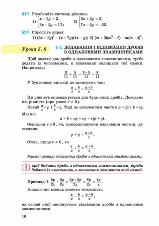 51®. Розв'яжіть систему рівнянь:
їх + 3у=2, ГЗх + 2у =2,
[Зж -2у = 17; [7х -2у = -22.
52®. Спростіть вираз:
1) (2х + 3у)2 - (х + 7у)(4х - у); 2) (т + 3)(ттг2 - 5) - т(т - 4f.
У поки 5 6 § 3. ДОДАВАННЯ І ВІДНІМАННЯ ДРОБШ
У ' З ОДНАКОВИМИ ЗНАМЕННИКАМИ
Щоб додати два дроби з однаковими знаменниками, треба
додати їх чисельники, а знаменник залишити той самий.
Наприклад:
_3_ +JL = 3±5 =
11 11 11 1 1 '
У буквеному вигляді це записують так:
а+b_a+b
с с с
Ця рівність справджується для будь-яких дробів. Доведемо
цю рівність (при умові С Ф 0).
Нехай - = р і - = а. Тоді за означенням частки а =ср і b = cq.
с с
Маємо:
a + b = ср + cq = с(р + q).
Оскільки сф 0, то, використовуючи означення частки, ді-
станемо:
p+q =
с
Отже, якщо с Ф 0, то
а+ Ь_а + Ь
с с с
Маємо правило додавання дробів з однаковими знаменниками:
©щоб додати дроби з однаковими знаменниками, треба
додати їх чисельники, а знаменник залишити той самий.
Приклад 1. ^ + ¥ = = |Р = .
2х 2х 2х 2х х
Аналогічно можна довести тотожність
а Ь _ а -Ь
с с с '
на основі якої виконується віднімання дробів з однаковими
знаменниками.
16
 