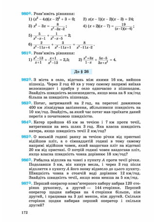 980©. Розв'яжіть рівняння:
1) (я? - 4х)(х - 2)2 + 3 = 0; 2) х(х - 1)(ж - 2)(х - 3) = 24;
3)х?-3х = ; 4) (ж + 2)(х - 7) = 1 9
л ^ - З х - г ' ' v л ' ( * - ! ) ( * - 4 ) '
ос-х-1 хг-х-о
+ 3 _ 8
Х2 -11Х+4 ^ - l b + l х?-11х-2'
981©. Розв'яжіть рівняння:
1) ж2-13 + х+1 _ 25. 21 Д^+Ззс + 5х-5 _ ^
х+1 ^ - 1 3 ' ' 1-х Зх+х?
До§ 26
982®. З міста в село, відстань між якими 16 км, вийшов
пішохід. Через 2 год 40 хв у тому самому напрямі виїхав
велосипедист і прибув у село одночасно з пішоходом.
Знайдіть швидкість велосипедиста, якщо вона на 8 км/год
більша за швидкість пішохода.
983®. Потяг, затриманий на 2 год, на перегоні довжиною
400 км ліквідував запізнення, збільшивши швидкість на
10 км/год. Знайдіть, за який час потяг мав проїхати даний
перегін з початковою швидкістю.
984®. Катер пройшов 45 км за течією і 7 км проти течії,
витративши на весь шлях 3 год. Яка власна швидкість
катера, якщо швидкість течії 2 км/год?
985®. О восьмій годині ранку за течією річки від пристані
відійшов пліт, а о сімнадцятій годині в тому самому
напрямі відійшов човен, який наздогнав пліт на відстані
20 км від пристані. О котрій годині човен наздогнав пліт,
якщо власна швидкість човна дорівнює 18 км/год?
986®. Рибалка відплив на човні з пункту А проти течії річки.
Подолавши 5 км, він кинув весла, і через 3 год після
відплиття з пункту А його знову віднесло до цього пункту.
Швидкість човна в стоячій воді дорівнює 12 км/год.
Знайдіть швидкість течії, якщо вона менша за 5 км/год.
987®. Перший оператор комп'ютерного набору набрав 120 сто-
рінок рукопису, а другий — 144 сторінки. Перший
оператор щодня набирав на 4 сторінки більше, ніж
другий, і працював на 3 дні менше, ніж другий. Скільки
сторінок щодня набирав перший оператор і скільки
другий?
172
 
