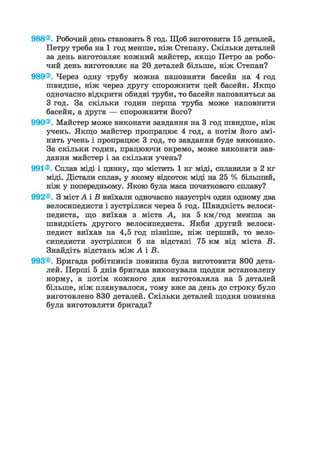 988®. Робочий день становить 8 год. Щоб виготовити 15 деталей,
Петру треба на 1 год менше, ніж Степану. Скільки деталей
за день виготовляє кожний майстер, якщо Петро за робо-
чий день виготовляє на 20 деталей більше, ніж Степан?
989®. Через одну трубу можна наповнити басейн на 4 год
швидше, ніж через другу спорожнити цей басейн. Якщо
одночасно відкрити обидві труби, то басейн наповниться за
З год. За скільки годин перша труба може наповнити
басейн, а друга — спорожнити його?
990®. Майстер може виконати завдання на 3 год швидше, ніж
учень. Якщо майстер пропрацює 4 год, а потім його змі-
нить учень і пропрацює 3 год, то завдання буде виконано.
За скільки годин, працюючи окремо, може виконати зав-
дання майстер і за скільки учень?
991®. Сплав міді і цинку, що містить 1 кг міді, сплавили з 2 кг
міді. Дістали сплав, у якому відсоток міді на 25 % більший,
ніж у попередньому. Якою була маса початкового сплаву?
992®. З містА і В виїхали одночасно назустріч один одному два
велосипедисти і зустрілися через 5 год. Швидкість велоси-
педиста, що виїхав з міста А, на 5 км/год менша за
швидкість другого велосипедиста. Якби другий велоси-
педист виїхав на 4,5 год пізніше, ніж перший, то вело-
сипедисти зустрілися б на відстані 75 км від міста В.
Знайдіть відстань між А і В.
993®. Бригада робітників повинна була виготовити 800 дета-
лей. Перші 5 днів бригада виконувала щодня встановлену
норму, а потім кожного дня виготовляла на 5 деталей
більше, ніж планувалося, тому вже за день до строку було
виготовлено 830 деталей. Скільки деталей щодня повинна
була виготовляти бригада?
 