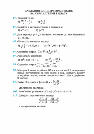 ЗАВДАННЯ ДЛЯ ПЕРЕВІРКИ ЗНАНЬ
ЗА КУРС АЛГЕБРИ 8 КЛАСУ
1®. Виконайте дії:
а а Ь ь
2®. Подайте у вигляді степеня з основою а:
1) а~7:а3; 2)(а~2)5.
З®. Для функції у = 4х знайдіть значення у, яке відповідає
х = 9; 36.
4®. Обчисліть значення виразу:
1) + Юд/ОДб; 2)V2-V05 + (-V7)2.
5®. Спростіть вираз - 1 a"V- 2 ^ а~%~5.
6®. Розв'яжіть рівняння:
1) 2х?+ 13* + 6 = 0; =
х - 1 х - 1
7®. Спростіть вираз -Щ- х + 3 9 6
х-4 Зх-12 х2+3х'
8®. Моторний човен пройшов 36 км проти течії і повернувся
назад, витративши на весь шлях 5 год. Знайдіть власну
швидкість човна, якщо швидкість течії річки дорівнює
З км/год.
ор
9®. Побудуйте графік функції у = f .
4Х-ХГ
Додаткові завдання
10®. Розв'яжіть рівняння (х2 + 4х) (х2 + 4х + 3) = 10.
11®. Доведіть, що значення виразу
УЇЇ+л/7 , л/її-л/7
л/її-л/7 -ДЇ+л/7
є натуральним числом.
 