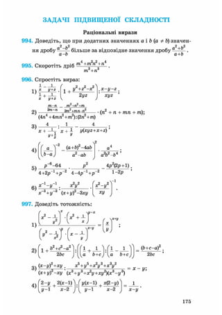 ЗАДАЧІ ПІДВИЩЕНОЇ СКЛАДНОСТІ
Раціональні вирази
994. Доведіть, що при додатних значеннях а і Ъ (а Ф Ь) значен-
2 ,2 2л.Ь2
ня дробу - — б і л ь ш е за відповідне значення дробу а
а-Ь а+Ь
995. Скоротіть дріб т4+т2п2+п4
т, +п
996. Спростіть вираз:
і і ґ
-.V X у+2 .
х у+г
1 +
у2+г2-х*
2yz
,x-y-z.
хуг
2) 2т2+тп-п2
(4п4 +4тп2+т2): (2п2+т)
(п +п + тп + /п);
3)
4)
X + -Ц- ' X + 1 y(xyz+x+z)'у
а
Ь-а
(a+b) -4аЬ
а2-аЬ
л2
а2Ь2-Ь4 '
5)
р -64
4+2р-1+і?"2 4-4іГ1+/Г2
' -з , . -з '
х~с + у-° (х+уГ-Зху
х?-у2
1-2р
Vі
V V
997. Доведіть тотожність:
/
1)
2)
3)
у2
 х
х2+±
c - i H ' - t
х
1 +Ь2+<?-а2
2Ьс
1 + Л-Ш-А-)
а Ь+с) Іка Ь+с)
_ ф+с-а) .
2Ьс
(x-yf+xy. х5 + у5+х?у3+х3у2
(х+у)2-ху'(х3+у3+х?у+ху2)(х3-у3)
х-у;
4)
2-у +2(х-1)
У-1 х-2
z/(*-l) + x(2-y)
J / - 1 х-2 Х-у
175
 