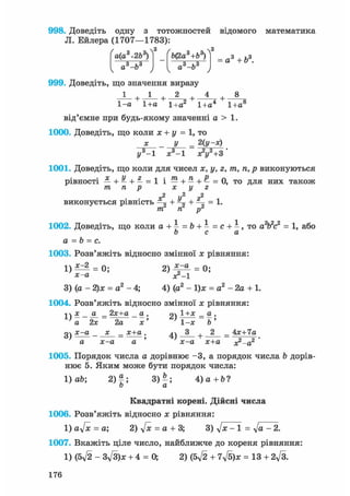 998. Доведіть одну з тотожностей відомого математика
Л. Ейлера (1707—1783):
а(а +2Ь )
„з і,3а —о
&(2а +& )
„з hsа —о
а3 + б3.
999. Доведіть, що значення виразу
1 2 + 4
1-а 1+а 1+а2 1+а4 1+а8
від'ємне при будь-якому значенні а > 1.
1000. Доведіть, що коли х + у = 1, то
х _ у = 2(у-х)
у3-1 х3 -1 л?і/2+3'
1001. Доведіть, що коли для чисел х, у, г, тп, п, р виконуються
рівності —+—+—=1 і — + — + — = 0, то для них також
m, п р х у г
г2
-г
ТТС Ті" р"
ж2 U2 г2
виконується рівність ^ + + =— = 1.
1002. Доведіть, що коли а +  = Ь + - = с + - , то а2Ь2с2 = 1, або
о с а
а = b = с.
1003. Розв'яжіть відносно змінної х рівняння:
1 ) ^ 2 = 0 ; 2 ) ^ ^ = 0;
х-а х2_і
3) (а - 2)х = а2- 4; 4) (а2 - 1)х = а2-2а + 1.
1004. Розв'яжіть відносно змінної х рівняння:
-і  х а _ 2х+а а . 94 1 _ а .
' а 2х 2а х' ' 1-х Ь '
очх-а х _ х+а. Л 3 . 2 _ Ах+Іаа) , і) + — о —
а х-а а х-а х+а хг-а
1005. Порядок числа а дорівнює -3, а порядок числа Ъ дорів-
нює 5. Яким може бути порядок числа:
1) ab; 2)|; 3) - ; 4 ) a + b ?
о а
Квадратні корені. Дійсні числа
1006. Розв'яжіть відносно х рівняння:
1) aft = а; 2) ft = а + 3; 3) ft - 1 = ft - 2.
1007. Вкажіть ціле число, найближче до кореня рівняння:
1) (5ft - 3ft)x + 4 = 0, 2) (5ft + 7ft)x = 13 + 2ft.
176
 