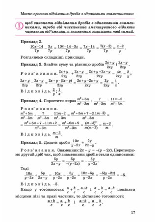 Маємо правило віднімання дробів з однаковими, знаменниками:
О
щоб виконати віднімання дробів з однаковими знамен-
никами, треба від чисельника зменшуваного відняти
чисельник від'ємника, а знаменник залишити той самий.
Приклад 2.
10*-14 Зх = 1 0 * - 1 4 - 3 * = 7 * - 1 4 = 7(х -2) = х-2
7р 7р 7р 7р 7р р
Розглянемо складніші приклади.
-)- у 2ос і/
Приклад 3. Знайти суму та різницю дробів ——- і ——-.
2ху 2ху
г» > 2х + у , 2х-у 2х + у+2х-у 4х 2Р о з в я з а н н я . „ а + ——^ = ^ = = —;
2ху 2ху 2ху 2ху у
2х + у _ 2х-у _ 2х + у-фх-у) _ 2х + у-2х + у _ 2у _ 1
2ху 2ху 2ху 2ху 2ху х'
В і д п о в і д ь . - ; - .
у х
Приклад 4. Спростити вираз т  + Ъ т + 7 — - 11^-2 _
т. -Зт т -Зт т -Зт
Р о з в ' я з а н н я .
т2 + 5т 7 _ 11?га-2 _ т2 + 5т+7 -(11т-2) _
т2-3т т2-3т т2-3т т2-3т
+
т2 + 5т+7-Итга+2 _ т2-6т+9 _ (т-3f _ т-3
т2 Зт т2-3т т(т-3) т
В і д п о в і д ь . —-.
т
Приклад 5. Додати дроби + „ .
у -2х 2х-у
Р о з в ' я з а н н я . Знаменник 2х - у = -(у - 2х). Перетвори-
мо другий дріб так, щоб знаменники дробів стали однаковими:
5У = 5у = 5у
2х-у -іу-2х) у- 2х'
Тоді
10* + 5у = Юа: _ 5у = 10х-5у = -5(у -2х) = _g
у- 2х 2х-у у- 2х у- 2х у- 2х у- 2х
В і д п о в і д ь . -5.
Якщо у тотожностях - + - = і * - Ь = П О М І Н Я Т И
с с с с с с
місцями ліві та праві частини, то дістанемо тотожності:
а + Ъ _ о + Ъ ^ а-Ь _ а _ Ъ
с с с с с с'
 
