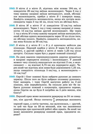 1045. З міста А в місто В, відстань між якими 164 км, зі
швидкістю 20 км/год виїхав велосипедист. Через 2 год у
тому самому напрямі виїхав мотоцикліст, який, обігнав-
ши велосипедиста, прибув у місто В і повернув назад.
Знайдіть швидкість мотоцикліста, якщо він зустрів вело-
сипедиста через 2 год 45 хв, після того як обігнав його.
1046. З міста М в місто N зі швидкістю 12 км/год виїхав
велосипедист. Через 1 год у тому самому напрямі зі швид-
кістю 15 км/год виїхав другий велосипедист. Ще через
1 год з міста М в тому самому напрямі виїхав мотоцикліст,
який обігнав одного велосипедиста через 10 хв після того,
як обігнав іншого. Знайдіть швидкість мотоцикліста, як-
що вона більша за 50 км/год.
1047. З міста А у місто Б і з В у А одночасно вийшли два
пішоходи. Перший прибув у місто Б через 0,8 год після
зістрічі, а другий прибув у місто А через 1,25 год після
зустрічі. Скільки годин був у дорозі кожний пішохід?
1048. По двох взаємно перпендикулярних дорогах рухаються
в напрямі перехрестя пішохід і велосипедист. У деякий
момент часу пішохід знаходиться на відстані 2 км, а вело-
сипедист — на відстані 3,75 км від перехрестя доріг. Че-
рез який час відстань між ними буде дорівнювати 1,25 км,
якщо швидкість пішохода 5 км/год, а велосипедиста —
15 км/год?
1049. Сергій і Олег повинні були набрати рукопис до певного
терміну. Після того як було набрано половину рукопису,
Олег захворів, і тому Сергій закінчив роботу на 2 дні
пізніше, ніж передбачалося. За скільки днів міг би на-
брати рукопис кожний з операторів, працюючи окремо,
якщо Сергію на це було б потрібно на 5 днів менше, ніж
Олегу?
1050. Перший кран може заповнити резервуар на 24 хв швид-
ше, ніж другий. Якщо спочатку | резервуара заповнить
о
перший кран, а потім частину, що залишилася,— другий,
то цей час буде на 33 хв менший, ніж час заповнення
резервуара при одночасній роботі обох кранів. За який час
може заповнити резервуар кожний кран, працюючи ок-
ремо?
181
 