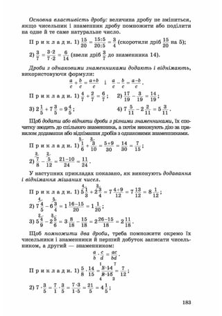 Основна властивість дробу: величина дробу не зміниться,
якщо чисельник і знаменник дробу помножити або поділити
на одне й те саме натуральне число.
П р и к л а д и . 1 ) М = = v (скоротили дріб Ш на 5);
20 20:5 4 20
Я 3 *2 6 Я2) у = — = ^ (звели дріб ^ до знаменника 14).
Дроби з однаковими знаменниками додають і віднімають,
використовуючи формули:
а + Ь _ а+Ь ^ a b _ a-b
с с с с с с
П р и к л а д и . = 2 ) 1 1 - А = 1|;
3 ) 2 І + 7 | = 9 | ; 4 ) Г А _ 2 ^ = 5 А .
Щоб додати або відняти дроби з різними знаменниками, їх спо-
чатку зводять до спільного знаменника, а потім виконують дію за пра-
вилом додавання або віднімання дробів з однаковими знаменниками.
П р и к л а д и . і Й Л = 5 і ? = 1 4 = 7 ;
^ 6 10 30 ЗО 15
3.
2 , 7 _ _ 5 _ = 2 1 - 1 0 = 11
' 8 12 24 24 '
У наступних прикладах показано, як виконують додавання
і віднімання мішаних чисел.
П р и к л а д и . 1 ) 5 | + 2 | = 7 ^ = 7 І | = 8 ^ ;
' 5 4 20 20'
3) 5% - Н = З-»- - М = 22б^15 = 2 11
' 9 6 18 18 18 18
Щоб помножити два дроби, треба помножити окремо їх
чисельники і знаменники й перший добуток записати чисель-
ником, а другий — знаменником:
а шс _ ас
b' d bd'
і 7
тт п 5 14 ^14 7П р и к л а д и . l ) 5 . _ = _ = _ ;
4 З
очіт.З _ 7 .3 _ 7-3 21 _ 4 1 .
' 5 1 5 1-5 5 5 '
183
 