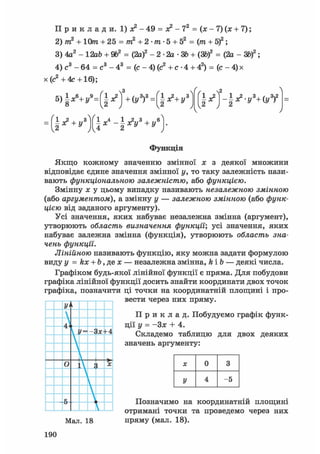 П р и к л а д и. 1) х2 - 49 = о? - 72 = (х - 7) (х + 7);
2) т2 + 10т + 25 = т2 + 2 • т • 5 + 52 = (т + Sf;
3) 4а2 - 12аЬ + 9&2 = (2а)2 - 2 • 2а • ЗЬ + (ЗЬ)2 = (2а-ЗЬ)2;
4) с3 - 64 = с3 - 43 = (с - 4) (с2 + с • 4 + 42) = ( с - 4 ) х
х(с2 +4с +16);
l ^ j - I ^ V + O f V
Функція
Якщо кожному значенню змінної х з деякої множини
відповідає єдине значення змінної у, то таку залежність нази-
вають функціональною залежністю, або функцією.
Змінну х у цьому випадку називають незалежною змінною
(або аргументом), а змінну у — залежною змінною (або функ-
цією від заданого аргументу).
Усі значення, яких набуває незалежна змінна (аргумент),
утворюють область визначення функції', усі значення, яких
набуває залежна змінна (функція), утворюють область зна-
чень функції.
Лінійною називають функцію, яку можна задати формулою
виду у = kx + Ь, де х — незалежна змінна, kib — деякі числа.
Графіком будь-якої лінійної функції є пряма. Для побудови
графіка лінійної функції досить знайти координати двох точок
графіка, позначити ці точки на координатній площині і про-
вести через них пряму.
У'і

її11
/= -Зх+4

V
о  { X

У
к 
У
П р и к л а д . Побудуємо графік функ-
ції у = -Зх + 4.
Складемо таблицю для двох деяких
значень аргументу:
X 0 3
У 4 -5
Мал. 18
Позначимо на координатній площині
отримані точки та проведемо через них
пряму (мал. 18).
190
 