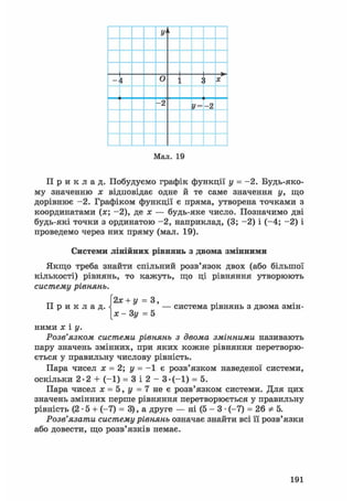 У'і
і о X
- 2
У =- 2
Мал. 19
П р и к л а д . Побудуємо графік функції у = -2. Будь-яко-
му значенню х відповідає одне й те саме значення у, що
дорівнює -2. Графіком функції є пряма, утворена точками з
координатами (х; -2), де х — будь-яке число. Позначимо дві
будь-які точки з ординатою -2, наприклад, (3; -2) і (-4; -2) і
проведемо через них пряму (мал. 19).
Системи лінійних рівнянь з двома змінними
Якщо треба знайти спільний розв'язок двох (або більшої
кількості) рівнянь, то кажуть, що ці рівняння утворюють
систему рівнянь.
2х + у = 3,
П р и к л а д . — система рівнянь з двома змін-
[х - Зу = 5
ними X і у.
Розв'язком системи рівнянь з двома змінними називають
пару значень змінних, при яких кожне рівняння перетворю-
ється у правильну числову рівність.
Пара чисел х = 2; у = - 1 є розв'язком наведеної системи,
оскільки 2-2 + (-1) = 3 і 2 - 3-(-1) = 5.
Пара чисел х = 5, у = 7 не є розв'язком системи. Для цих
значень змінних перше рівняння перетворюється у правильну
рівність (2 • 5 + (-7) = 3), а друге — ні (5 - 3 • (-7) = 26 * 5.
Розв'язати систему рівнянь означає знайти всі її розв'язки
або довести, що розв'язків немає.
191
 