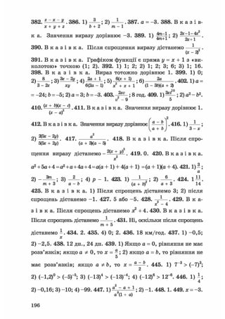 382. z~x~v . 386. 1) ; 2) . 387. a = -3. 388. В к а з і в-
х + у + г b + 2 т- 1
к а. Значення виразу дорівнює -3. 389. 1) ^ ^ ; 2) "^^jf •
390. В к а з і в к а . Після спрощення виразу дістанемо — ^ .
(х - 2)
391. В к а з і в к а . Графіком функції є пряма у = х + 1 з «ви-
колотою» точкою (1; 2). 392. 1) 1; 2; 2) 1; 2; 3; 6; 3) 1; 16.
398. В к а з і в к а . Вираз тотожно дорівнює 1. 399. 1) 0;
2) — - — ; 3) fejlijy ; 4) JjgJi_L ; 5) 6(х + !) • 6 ) ?а ^ 1 ) f l =
З - 2к ху 6(2а - 1) х + х + 1 (1 - ЗЬ)(а + 2)
= -24; Ь = -5; 2) а = 3; Ь = -3. 403. - ; 8 год. 409.1) ^ ; 2) а2 - б2.
і / - 9 5
410. (* + Ь)(х - с) . 411. В к а з і в к а . Значення виразу дорівнює 1.
(х - af
Ґ 2
412. В к а з і в к а . Значення виразу дорівнює - — - . 416.1) ^ ;
Vа + 3 - х
2) — — — . 417. . 418. В к а з і в к а . Після спро-
5(3х + 2у) (а + 3)(а - 5)
щення виразу дістанемо - +
2 . 419. 0. 420. В к а з і в к а .
х
а2 + 5а+4=а2+а+4а+4=а(а-І- 1) + 4(а+ 1) =(а + 1Ха + 4). 421.1)^;
а
2) 3) _ 2 _ ; 4) р _ 1. 423. 1) — ; 2) - 5 - . 424. 1 ^ .
т + 3 а - 6 (а + 6) а + 3 14
425. В к а з і в к а . 1) Після спрощень дістанемо 3; 2) після
спрощень дістанемо -1. 427. 5 або -5. 428. —^—. 429. В к а-
х - 4
з і в к а . Після спрощень дістанемо лс2 + 4.430. В к а з і в к а .
Після спрощень дістанемо —-—. 431. Ш, оскільки після спрощень
т + 5
дістанемо і . 434. 2. 435. 4) 0; 2. 436. 18 км/год. 437. 1) -0,5;
X
2) -2,5. 438. 12 дн., 24 дн. 439. 1) Якщо а = 0, рівняння не має
розв'язків; якщо а Ф 0, то х = —; 2) якщо а = Ь, то рівняння не
5
має розв'язків; якщо аФЬ, то х = а ~ь . 445. 1) 7~3 > (-7)3;
2
2) (-1,2)° > (-5Г5; 3) (-13)4 > (-ІЗ)-4; 4) (-12)6 > 12~6. 446. 1)
4
2) -0,16; 3) -10; 4) -99. 447.1) а~ а + 1 ; 2) -1. 448.1. 449. а; = -3.
а3(1 + а)
196
 