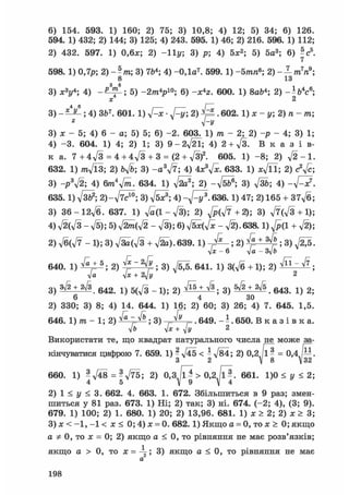 6) 154. 593. 1) 160; 2) 75; 3) 10,8; 4) 12; 5) 34; 6) 126.
594. 1) 432; 2) 144; 3) 125; 4) 243. 595. 1) 46; 2) 216. 596. 1) 112;
2) 432. 597. 1) 0,6л:; 2) - 1 1 у; 3) р; 4) 5х2; 5) 5а3; 6) V.
7
598. 1) 0,7р; 2) -?т; 3) 764; 4) -0,1а7 . 599. 1) -5тпв; 2
8 13
3) X3!/4; 4) 5) -2/nV°; 6) -х4 г. 600. 1) 8аЬ4; 2) - Н 4 с 6 ;
х 2
3) ; 4) з&7. 601. 1) ftx. 2) . 602. 1) х - у; 2) и - т;-у
3) х - 5; 4) 6 - а; 5) 5; 6) - 2 . 603. 1) /га - 2; 2) -р - 4; 3) 1;
4) -3. 604. 1) 4; 2) 1; 3) 9-2ftl; 4) 2 +ft. В к а з і в-
к a. 7 + 4д/З = 4 + 4д/З + 3 = (2 + л/3)2. 605. 1) - 8 ; 2) л / 2 - 1 .
632. 1) W l 3 ; 2) Ьд/Ь; 3) - а У 7 ; 4) 4х3л/х. 633. 1) Хл/П; 2) с2л/с;
3) - p V 2 ; 4) 6т4л/т. 634. 1) ftcf; 2) -л/б&®; 3) л/з&; 4) - л / ^ ? .
635.1) л/зь2; 2)-ftc™; 3) л/б*3; 4) -д/^/3 .636.1) 47; 2) 165 + 37д/б;
3) 36 - 12-ft. 637. 1) - л/3); 2) ft(ft + 2); 3) ft(ft + l);
4) V2(V3 - л/5); 5) ftm(ft - ft); 6) л/бх(^с - ft). 638.1) ^/p(l + ft);
2) ft(ft - 1); 3) ftia(ft + fta).639.1) ; 2) ; 3) Д б .
V* - 6 л/а - 3V&
640. 1) + ®; 2) ^ j " 2 ^ ; 3) 641. 1) 3(л/б + 1); 2) ^ " ^ ;
л/а л]х + 2yjy 2
3) + 642. 1) 5(ft - 1 ) ; 2) ^ + ^ ; 3) . 643. 1) 2;
2) 330; 3) 8; 4) 14. 644. 1) 16; 2) 60; 3) 26; 4) 7. 645. 1,5.
646. 1) m - 1; 2) ^ ^ ; 3) ^ . 649. . 650. В к а з і в к а .
л/б т]х+ у/у 2
Використати те, що квадрат натурального числа не може за-
кінчуватися цифрою 7. 659. 1) - л/45 < - л/84; 2) 0,2 /1 - = 0,4 —.3 2  8  32
660. 1) - л/48 = - ftb; 2) 0,3,/lJ > 0,2л/іЛ 661. 1)0 < у < 2;
4 5 X 9 X 4
2) 1 < у < 3. 662. 4. 663. 1. 672. Збільшиться в 9 раз; змен-
шиться у 81 раз. 673. 1) Ні; 2) так; 3) ні. 674. (-2; 4), (3; 9).
679. 1) 100; 2) 1. 680. 1) 20; 2) 13,96. 681. 1) х > 2; 2) х > 3;
3) х < -1, - 1 < х < 0; 4) х = 0. 682.1) Якщо а = 0, то х > 0; якщо
а 0, то х = 0; 2) якщо а < 0, то рівняння не має розв'язків;
якщо а > 0, то х = 3) якщо а < 0, то рівняння не має2
а
198
 