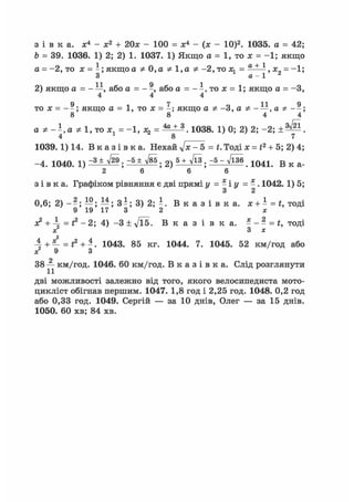 з і в к а . Xі - х2 + 20х - 100 = Xі - (х - 10)2. 1035. а = 42;
Ь = 39. 1036. 1) 2; 2) 1. 1037. 1) Якщо а = 1, то х = -1; якщо
а = -2, то х = - ; якщо а Ф 0,а Ф 1,а Ф -2, то х, = ^ х = - і ;
3 а - 1
2) якщо а = - —, або а = - а б о а = - - , т о х = 1; якщо а = -З,
4 4 4
то х = - - ; якщо а = 1, то х = -; якщо а Ф -3, а Ф - —, а Ф --;
8 8 4 4
а Ф Ф 1, то ж, = - 1 , ж, = * + *. Ю38. 1) 0; 2) 2; -2;
4 1 8 7
1039.1) 14. В к а з і в к а . Нехай yjx- 5 = t. Тоді л: = і2 + 5; 2) 4;
-4. 1040. і) -3 ± л/^. -5 ± ^ 2 ) 5WI3 -5 - ТІ^ 1 0 4 1 В к а .
2 6 6 6
з і в к а . Графіком рівняння є дві прямі у = - і у = - . 1042. 1) 5;
З 2
0,6; 2 ) - - ; —; —; 3 - ; 3) 2 ; - . В к а з і в к а . x + - = t, тоді
9 19 17 3 2 ж
з? + 4 = і2 - 2; 4) - 3 ± Vl5. В к а з і в к а . -- - = t, тоді
х 3 х
А + =L = # + і . 1043. 85 кг. 1044. 7. 1045. 52 км/год або
* 9 З
о
38 — км/год. 1046. 60 км/год. В к а з і в к а . Слід розглянути
дві можливості залежно від того, якого велосипедиста мото-
цикліст обігнав першим. 1047. 1,8 год і 2,25 год. 1048. 0,2 год
або 0,33 год. 1049. Сергій — за 10 днів, Олег — за 15 днів.
1050. 60 хв; 84 хв.
 