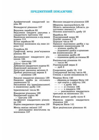 ПРЕДМЕТНИЙ ПОКАЖЧИК
АрифметичниЗ квадратний ко-
рінь 90
Біквадратні рівняння 157
Вершина параболи 85
Виділення квадрата двочлена з
квадратного тричлена 152
Винесення множника з-під знака
кореня 111
Вітки параболи 85
Внесення множника під знак ко-
реня 112
Гіпербола 65
Графічний метод розв'язування
рівнянь 68
Дискримінант квадратного рів-
няння 135
тричлена 150
Дійсні числа 96
Добування квадратного кореня 91
Додатковий множник 11
Допустимі значення змінних 6
Дробові раціональні вирази З
рівняння 156
Зведене квадратне рівняння 130
Зведення дробів до спільного
знаменника 21
Звільнення від ірраціональності
в знаменнику дробу 113
Ірраціональні числа 95
Квадратне рівняння 130
Квадратний корінь 90
— тричлен 150
Коефіцієнт квадратного рівнян-
ня 130
Корінь квадратного тричлена 150
Метод заміни змінної 157
— розкладання многочлена на
множники 157
Неповне квадратне рівняння 130
Обернена пропорційність 64
Область визначення (область до-
пустимих значень)4
Основна властивість дробу 10
Парабола 85
Підкореневий вираз 90
Подібні доданки 113
Порядок числа 60
Правило віднімання дробів з од-
наковими знаменниками 16
— ділення дробів 35
— додавання дробів з однакови-
ми знаменниками 16
— множення дробів 29
— піднесення дробу до степеня ЗО
Раціональне рівняння 44
— число 94
Раціональний вираз З
— дріб З
Скорочення дробу 10, 113
Стандартний вигляд числа 60
Степінь з цілим показником 51
Теорема Вієта 140
— обернена до теореми Вієта 142
— про корінь з добутку 104
з дробу І05
зі степеня 106
з квадрата 106
розкладання квадратного
тричлена на множники 151
Умови рівності дробу нулю 6
Формула коренів квадратного
рівняння 135
Формули Вієта 141
Ціле раціональне рівняння 44
 