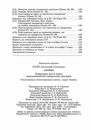 § 21. Формула коренів квадратного рівняння (Уроки 49, 50). . . 135
§ 22. Теорема Вієта (Уроки 51, 52) 140
§ 23. Розв'язування задач за допомогою квадратних
рівнянь (Уроки 53, 54) 145
Завдання для перевірки знань до § 20—23 (Урок 55) 149
§ 24. Квадратний тричлен, його корені.
Розкладання квадратного тричлена
на лінійні множники (Уроки 56—58) 150
§ 25. Розв'язування рівнянь, які зводяться до квадратних
(Уроки 59—61) 156
§ 26. Розв'язування задач за допомогою рівнянь, які
зводяться до квадратних (Уроки 62, 63) 162
Завдання для перевірки знань до § 24—26 (Урок 64) 166
Вправи для повторення розділу III 167
Завдання для перевірки знань за курс алгебри 8 класу 174
Задачі підвищеної складності 175
Відомості з курсу математики 5—6 класів та алгебри 7 класу. . . . 182
Відповіді та вказівки до вправ 193
Предметний покажчик 206
Навчальне видання
ІСТЕР Олександр Семенович
АЛГЕБРА
Підручник для 8 класу
загальноосвітніх навчальних закладів
Рекомендовано Міністерством освіти і науки України
Відповідальна за випуск Н. В. Сергеева
Редактор Г. В. Криволапова
Художник обкладинки JI. А. Кузнецова
Художній редактор І. В. Бабенцова
Технічний редактор Ц. Б. Федосіхіна
Комп'ютерна верстка О. М. Білохвоста
Коректори Г. А Зацерковна, JI. В. Липницька
Підписано до друку 26.05.08. Формат 60x90/16. Папір офс.
Гарнітура шкільна. Друк офс. Ум. друк. арк. ІЗ + 0,25 форзац.
Ум. фарбовідб. 53,5. Обл.-вид. арк. 8,99 + 0,45 форзац.
Тираж 137 580 пр. Вид. № 37230. Зам. №
Набір та верстка комп'ютерного центру видавництва «Освіта»
Видавництво «Освіта», 04053, Київ, вул. Юрія Коцюбинського, 5.
Свідоцтво ДК № 27 від 31.03.2000 р.
 