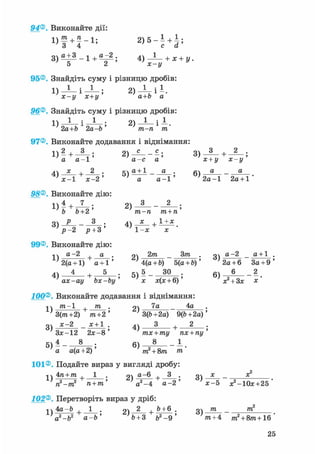 94®. Виконайте дії:
D f + f - i ; 2 ) 5 - І + і ;
3 ) о + 3 _ 1 + о _ 2 ; 4 ) _ 1 _ + х + у .
95®. Знайдіть суму і різницю дробів:
1) — І — ; 2 ) ^ - і
х-у х+у а+Ь а
96®. Знайдіть суму і різницю дробів:
^ 2а+Ь 1 2а-Ь ' ^ т-п * т'
97®. Виконайте додавання і віднімання:
1) 2
+ - ; 2) - - ; 3) + 2
а а - 1 ' а - с а ' х + у х - у
4) V А ; 5 ) а ± 1 _ ^ ; 6) а а
х-1 х-2' ' а а-і' ' 2 а - 1 2а + 1
98®. Виконайте дію:
1 ) 4 + 7 . 2 ) 3 2 .
Ъ Ъ+2' т-п т + п'
і ? - 2 Р + 3 1 - х х
99® Виконайте дію:
нч а-2 д . оч 2т _ 3/ге . оч а-2 _ а + 1 .
2(а +1) а + 1' ; 4(а + 6) 5(а + Ь)' ; 2а + 6 За + 9 '
4 ) 4 і 5 5 ) 5 ЗО 6 ) 6 2
ax-ay bx-by' х х(х + 6)' х? + 3х х
100®. Виконайте додавання і віднімання:
^ /ге-1 + т . 2) 7а 4а .
3(/га+2) т+2' 7 3(Ь+2а) 9(&+2а)'
3) *~2 - * ± 1 ; 4) — + 2 •
Зх-12 2х-8' тх + ту пх + пу'
5 ) 4 _ 8 б ) 8 _ 1
а а(а+2)' т2 + 8т т'
101®. Подайте вираз у вигляді дробу:
і ч 4га +/ге , 1 . «І д~6 + 3 . m х _ х2
п2-тг п + т' а2 -4 а - 2 ' ' х-5 ;е2-10х+25 '
102®. Перетворіть вираз у дріб:
1 ч 4а —Ь , 1 . «і 2 , Ь + 6 . оч т _ т
' а
2 - Ь 2 а - Ь ' '& + 3 &2 -9 ' V + 4 т
2 + 8/ге+16
 