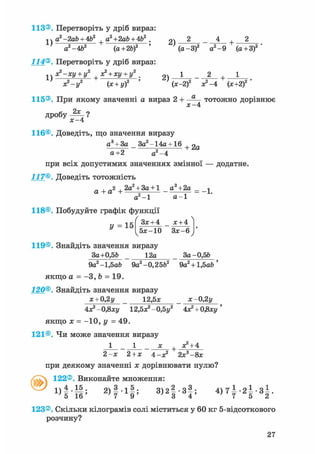 113®. Перетворіть у дріб вираз:
а2-2ab + 4Ь2 a2+2ab + Ab2 . 2 - 4 + 2
' а2-4Ь2 (а+2Ь)2 ' (а-З)2 а2 -9 (а + 3)2
114®. Перетворіть у дріб вираз:
1v X2-Ху + у2 ^ З?+ ху +у2 .
2 2 у . 2 ' 2)
х? — у2 (х + у)2 ' ' (х-2)2 ^ - 4 (*+2)2 '
115®. При якому значенні а вираз 2 + — т о т о ж н о дорівнює
х - 4
дробу -?*-?
х - 4
116®. Доведіть, що значення виразу
а3 + За _ За2 -14а+ 16 + 2 а
а+2 а2- 4
при всіх допустимих значеннях змінної — додатне.
117®. Доведіть тотожність
_ , -2 2а2 + За +1 _ а3+2а _ _-,
а -і- а t = : — і-
а - 1 а - 1
118®. Побудуйте графік функції
У = 15
/ ~ ^
З*+ 4 _ * + 4
^5*-10 3 * - 6 у
119®. Знайдіть значення виразу
За+0,5& 12а За-0,5&
9а2 -1,5аЬ 9а2 -0,2562 9а2 + 1,5аЬ ;
якщо а = -З, b = 19.
120®. Знайдіть значення виразу
х + 0,2у 12,5* х-0,2у
4Х2 - 0,8ху 1г.5*2 - 0,5у2 4х2 + ОДху '
якщо х = -10, у = 49.
121®. Чи може значення виразу
1 1 * + Х2 + 4
2-х 2+х 4-х2 2х3-8х
при деякому значенні х дорівнювати нулю?
122®. Виконайте множення:
1) 4 • — ; 2 ) 3 1 ^ ; 3) 2 — • 3 — ; 4 ) 7 ^ - 2 ^ - 3 ^ .
Ч 1 6 ' 7 9 ' ' 3 4 ' 7 5 2
123®. Скільки кілограмів солі міститься у 60 кг 5-відсоткового
розчину?
 