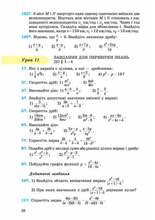 124®. З міст М і N назустріч один одному одночасно виїхали два
велосипедисти. Відстань між містами М і N становить s км,
швидкості велосипедистів v1 км/год і і>2 км/год. Через t год
вони зустрілися. Складіть вираз для обчислення t. Знайдіть
його значення, якщо s = 150 км, v1 = 12 км/год, v2 = 13 км/год.
125®. Відомо, що — = 3. Знайдіть значення дробу:
У
х + У . 2) х~у ; з) Х+7У . 
У У У ХУ
ЗАВДАННЯ ДЛЯ ПЕРЕВІРКИ ЗНАНЬ
Урок 11 до § і—4
1®. Які з виразів є цілими, а які — дробовими:
1)а%-, 2) — ^ ; 8)«±2; 4 ) / - р - 1 9 ?
о X У
2®. Скоротіть дріб: 1) 2) М .
тп 4be
З®. Виконайте дію: 1) ^ + ^; 2) £ - ^ .
п п 2 і/
4®. Знайдіть допустимі значення змінної у виразі:
1 ) — ^ — ; 2) 1
х ( х - 1 ) а+2 а- З
5®. Скоротіть дріб:
j j Ібшга. 2) 12а?га2 . g^ 2т-6 . ^^ ах+2а
20Ь/тг' 8/тгс ' т2-9 ' *» + 4* + 4 '
6®. Виконайте дію:
,2а - Ь Ь - а де2!/ асу
7®. Спростіть вираз + + 2 Ь
Ь - 4 Ь+4 іб-Ь2
8®. Подайте дріб у вигляді суми або різниці цілого виразу і дробу:
<?-с3
+ 5. р2
-р - 2
9®. Побудуйте графік функції у = .
16 —4*
Додаткові завдання
—1 fi
10®. 1) Знайдіть область визначення виразу
Ьс + 1 - 5
2) При яких значеннях х дріб — д о р і в н ю є нулю?
|х + 11-5
„ . 3(а-2Ь) а2 -6Ь
11®. Спростіть вираз -—v„w, ' - —————.
(а-3)(Ь-4) (3 -а)(4 -Ь)
 