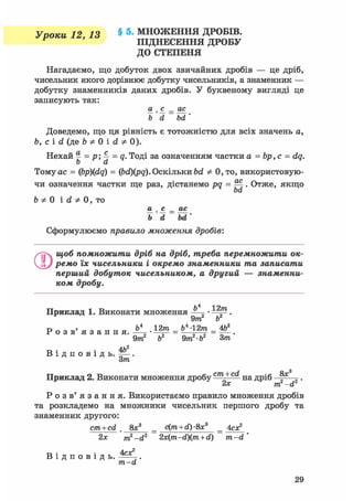 чи означення частки ще раз, дістанемо pq = . Отже, якщо
bd
Уроки 12, 13 § 5- МНОЖЕННЯ ДРОБІВ.
^ ПІДНЕСЕННЯ ДРОБУ
ДО СТЕПЕНЯ
Нагадаємо, що добуток двох звичайних дробів — це дріб,
чисельник якого дорівнює добутку чисельників, а знаменник —
добутку знаменників даних дробів. У буквеному вигляді це
записують так:
а . с _ ас
ь'd bd'
Доведемо, що ця рівність є тотожністю для всіх значень а,
ft, с і d (де b * 0 і d * 0).
Нехай ^ = р; 4 = <?• Тоді за означенням частки а = bp, с = dq.
b d
Тому ас = (bp)(dq) = (bd)(pq). Оскільки bd Ф 0,то, використовую-
чи означення чаї
ft * 0 і d * 0, то
Сформулюємо правило множення дробів:
О щоб помножити дріб на дріб, треба перемножити ок-
ремо їх чисельники і окремо знаменники та записати
перший добуток чисельником, а другий — знаменни-
ком дробу.
l4 Отуі
Приклад 1. Виконати множення • .
9m b
9т Ь2 9т • Ъ Зт
„ . Ah2
В і д п о в і д ь . ^ - .
Зт
Приклад 2. Виконати множення дробус/га+с<^ на дріб 8 х
а . с _ ас
Ь' d bd
їх ^ m2-d2 '
Р о з в ' я з а н н я . Використаємо правило множення дробів
та розкладемо на множники чисельник першого дробу та
знаменник другого:
cm + cd 8х3
= c(m + d)-8x3
= 4ся?
2х m2-d2 2x(m-d)(m + d) m-d '
4ех?В і д п о в і д ь .
m-d
29
 