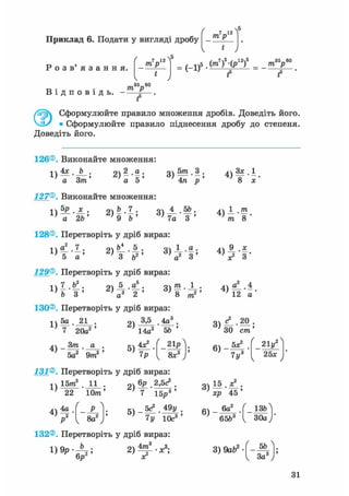 Приклад 6. Подати у вигляді дробу т р
 5
Р о з в ' я з а н н я .
т р
 5
Ч
35—60
1>5.(m7)5-(p12)5_ т У
1 ' f f
т> • • трВ і д п о в і д ь . - — .
f5
0 Сформулюйте правило множення дробів. Доведіть його.
• Сформулюйте правило піднесення дробу до степеня.
Доведіть його.
126®. Виконайте множення:
1)
4х b З ) » - f ;
а 5а Зт'
127®. Виконайте множення:
а 2Ь 9 b
п 5т 3 .
о ) -т— ' — >
4л р
Я1 4 ,5Ь.
7а З"'
128®. Перетворіть у дріб вираз:
1)
5 а ' ' 3 v а
129®. Перетворіть у дріб вираз:
З ) і | ;
і )
о 5 а . о т і .
~з ' тг > тг " —»2 1 І
b 3 ' ' а3 2 ' " ' 8
130®. Перетворіть у дріб вираз:
771
1)
5а 21
7 20а2
Зт41 - т
•
а •
' 5а2 9m2 '
оч 3,5 4а3
; 14а2 5Ь
< 21р
8х3
131®. Перетворіть у дріб вираз:
1)
15ттґ 11
22 Юттг
4)4р

8а2
„V бр 2,5с3 .
г)Т І б ^ '
5 ) _ 5с* . 49у
7у 10с3
4)
Зх.1
8 х
т о
V З
4) «1-4
12 а
ЗО cm'
6)
5х?
7 у3
21у2
25*
хр 45
6)
. 6а2
65&3
_ ізгЛ
30а )'
132®. Перетворіть у дріб вираз:
3) 9abz--Щг
1 За3
31
 