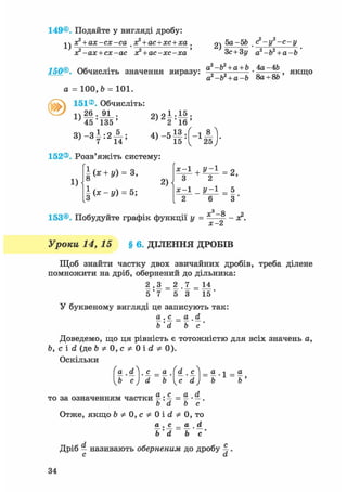 149©. Подайте у вигляді дробу:
х? + ах-сх-са х? + ас+хс+ха
1)
х?-ах + сх-ас х? + ас-хс-ха '
2)
5а-Ы> . (?-у2-с-у
Зс+Зу а2-Ь2 + а-Ь
150®. Обчисліть значення виразу. a2-b2 + a + b ,4a-4b
а*-Ъ2 + а-Ъ Sa + 8b
, якщо
a = 100, b = 101.
151®. Обчисліть:
1)
26 . 91 .
45'135 '
3 ) - З І : 2 А ;
2)2|:||;
152®. Розв'яжіть систему:
1)
| ( * + І0 = з,
§ ( * - у ) = 5;
2)
х-1 + У~1
З 2
х-1 _ у-1
2 6
153®. Побудуйте графік функції у = х3-8
х-2
2,
5
З '
- а ? .
Уроки 14, 15 § 6. ДІЛЕННЯ ДРОБІВ
Щоб знайти частку двох звичайних дробів, треба ділене
помножити на дріб, обернений до дільника:
2 .3 = 2 .7 = 14
5 ' 7 5 *3 15'
У буквеному вигляді це записують так:
а . с^ _ а . d
b' d b с '
Доведемо, що ця рівність є тотожністю для всіх значень а,
Ь, с і d (де b * 0, с * 0 і d Ф 0).
Оскільки
9l . і. с. = а (d^ ,сЛ = а л _ а
b' с)' d bc' d) b' b'
то за означенням частки %: % = ^ • —.
b d b с
Отже, якщо b ф 0, с ф 0 і d ф 0, то
® • = ® . Ol
Ь'd b'c'
Дріб — називають оберненим до дробу 4 •
с а
34
 