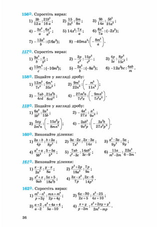 156®. Спростіть вираз:
1)
ЗЪ ,21b
12а ' 16а
о 15 .3т , Q4 9ft . 5ft2 .
' 14а'21а2 '
4) - — : ^ ;
а а
7) - і ^ : ( 1 6 а 2 ) ;
ft
5) 14л2: — ; 6 ) ^ : (-2л?);
а 7а
8) -40ттга5: 8т2
а
157® Спростіть вираз:
•і ч За2 . а .
i > _ F ' f t 2 '
оч З р . 1 5 /
с2
4 ) і ^ : ( - 1 0 п г 2 ) ; 5) -2|_:(_8а2);
ОЧ 4р . 8р2
.
5с 1 5 ? '
6) -12а2 ЬсМ
/га
158®. Подайте у вигляді дробу:
1)
12т2 . 6/те4
3 ) -
7с4 ' З5с3 '
lab .21а2Ь
2)
9т2
22п"
m
lira6
4 ) - 21m2n.
Acd ' 8cd3 ' 1<?х
159®. Подайте у вигляді дробу:
9mn2
7с2*3
-,4 6а2 ,2а3 .
' 5Ь2"1КІ-'
3)
5ху
2іп2п
15Ь
ґ
ОЧ _ 4а2 . а4 .
' 21х-9х3'
УЬх*у
8/гага3 4 ) -
2а2Ь2аЬ2
0 * V l 2 7 * У
160®, Виконайте ділення:
1)
4)
2a +b ,Ь+2а .
4р ' 8р2 '
а2 + а . 5 + 5а .
2)
5)
За -2* .2*-За
7X2 ' 14*
lab .14ай2.
9Ь2 Ь3 ' ' <? -Зс ' Зс-9
161® Виконайте ділення:
1)
3)
.У-Х .
2а2 ' 8а '
+ х . 5дс + 5 .
9а6 * 18а26 '
2)
4)
рЧ2р.7р .
18а2 ' 9 а '
Зх-х2 .2*-6
14р27Р
162®, Спростіть вираз:
оч а2 - За . 5а .
6)
9у2 ' 9у '
11а . 22а2
тп2 —2тп ' 6 —З/ті'
1)
3)
тп2-п2 . тпп+т2
p+2q ' 2p+4q
а+2 .а2 + 4а + 4 .
а - 2 ' 5а-10 '
2)
4)
6*-ЗО . Х2-25 .
2х + 5 '4х + 10 '
х+у +2ху + у2
р -2т 2/ті2-/гар
36
 