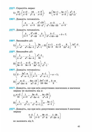 156®. Спростіть вираз:
1)
16
х+2
х+2 16 х-2
х-2 х+2
2)
ґ 5а +1 + 5а-1Л
а-2 а+2
, а2 -4
5а2+2
186®. Доведіть тотожність
а2+25
а - 5 а + 5 25-а
а-Ь
а2 + 10а +25 а + 5
187®. Доведіть тотожність
' Ь Ь2 + 49 ь Л
& + 7 ft2-49 Ь-7
Ь-7
ft + 14ft+ 49
= & + 7.
188®. Виконайте дії:
1)
ч 1-а2 а+2а + 1у
. 2а .
а - 1
; 2)
я + 1 х + З + • 6
2х -2 2х+2 2х?-2
4 ^ - 4
189®. Виконайте дії:
1)
2)
4-а2 а -4а+ 4
а+1 а+2 + 2-а
а2 -4
2а

За-3 За + З За2-З а2 -1J
190®. Доведіть тотожність:
1)
2)
2а2-а
а2 -а + 1
а - 1
а + 1 а2 -а + 1
а + 1;
та-2 6т-13
кт?-2т + 4 т3 + 8
2/га +16 = 3-тга
18-бтп З
191®. Доведіть, що при всіх допустимих значеннях а значення
виразу не залежить від а:
1)
2)
а+2
16
Ґ
1 + За - 8 4а-28
а+2 а2-2а + 4 а3 + 8
г
+ •
а+1 а + 1 а - а + 1
а -
ч
2а-1
а + 1
192®. Доведіть, що при всіх допустимих значеннях Ь значення
виразу
Ь-2
15
1 + 9Ь + 6 _ 1 -2ft
Ь-2 &3-8 ft2+2ft + 4
не залежить від Ь.
41
 