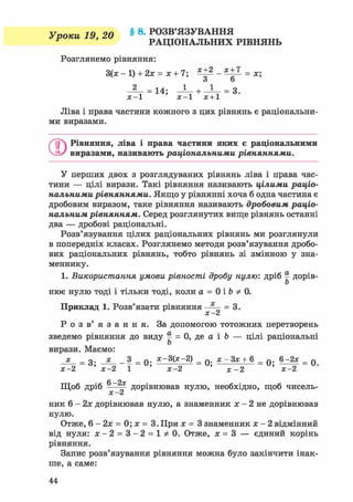 У поки 19 20 § 8. РОЗВ'ЯЗУВАННЯ
F ' РАЦІОНАЛЬНИХ РІВНЯНЬ
Розглянемо рівняння:
3(х - 1) + 2х = х + 7; ^ - = х;
З 6
14; — + — = 3.
х-1 х-1 х + 1
Ліва і нрава частини кожного з цих рівнянь є раціональни-
ми виразами.
ОРівняння, ліва і права частини яких є раціональними
виразами, називають раціональними рівняннями.
У перших двох з розглядуваних рівнянь ліва і права час-
тини — цілі вирази. Такі рівняння називають цілими раціо-
нальними рівняннями. Якщо у рівнянні хоча б одна частина є
дробовим виразом, таке рівняння називають дробовим раціо-
нальним рівнянням. Серед розглянутих вище рівнянь останні
два — дробові раціональні.
Розв'язування цілих раціональних рівнянь ми розглянули
в попередніх класах. Розглянемо методи розв'язування дробо-
вих раціональних рівнянь, тобто рівнянь зі змінною у зна-
меннику.
1. Використання умови рівності дробу нулю: дріб § дорів-
Ь
нює нулю тоді і тільки тоді, коли а = 0 і Ъ 0.
Приклад 1. Розв'язати рівняння — = 3.
X ^
Р о з в ' я з а н н я . За допомогою тотожних перетворень
зведемо рівняння до виду ^ = 0, де а і Ъ — цілі раціональніЬ
вирази. Маємо:
х _ о. X _ 3 _ Q. х-3(х-2) _ 0 . х — Зх + 6 _ Q. 6-2х _ q
х-2 ' х-2 1 ' х-2 ' х - 2 ' х-2
6 —2х
Щоб дріб -—^ дорівнював нулю, необхідно, щоб чисель-
X &
ник 6 - 2х дорівнював нулю, а знаменник х - 2 не дорівнював
нулю.
Отже, 6 - 2 х = 0 ; х = 3 . При х = 3 знаменник х - 2 відмінний
від нуля: х - 2 = 3 - 2 = 1 ^ 0 . Отже, х = 3 — єдиний корінь
рівняння.
Запис розв'язування рівняння можна було закінчити інак-
ше, а саме:
 