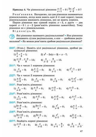 х—2 2х—х^Приклад 4. Чи рівносильні рівняння ——- = 0 і * = 0 ?
X + 1 X — о
Р о з в ' я з а н н я . Нагадаємо, що два рівняння називаються
рівносильними, якщо вони мають одні й ті самі корені; також
рівносильними вважають рівняння, які не мають коренів.
Перше рівняння має єдиний корінь х = 2, а друге — два
корені х = 0 і х = 2 (розв'яжіть рівняння самостійно). Тому
рівняння не є рівносильними.
В і д п о в і д ь . Ні.
Які рівняння називають раціональними? • Яке рівняння
називають цілим раціональним, а яке — дробовим раціо-
нальним? • Як можна розв'язати дробове раціональне рівняння?
210®. (Усно.) Назвіть цілі раціональні рівняння, дробові ра-
ціональні рівняння:
1) 2 + х = 1; 2) х?- 2х(х + 3) = х - 7;
X О
3 ) * ± 2 = 1 5 ; 4) 4 _ 8 = 1 5
' 4 8 ' х+2 х - 3
0 ?
211®. Чи є число 1 коренем рівняння:
1) = 0; 2) = 0; 3) -Z- = 0; 4)
х+2 'х+2 'х-1 ' х
212®. Чи є число 2 коренем рівняння:
1 ) ^ 4 = 0; 2) = 0; 3 ) ^ - = 0; 4 ) ^ ^ = 0?
' х+З ' х+3 'х-2 ' х+1
213®. Розв'яжіть рівняння:
1) = 0; 2 ) ^ = 0; 3)Щ = 0; 4 ) ^ = 0.
X Z X X 1 X
214®. Розв'яжіть рівняння:
1) — = 0 ; 2 ) ^ = 0 ; 3 ) ^ ± f = 0 ; 4 ) ^ = 0 .
х+1 х х-4 х
215®. Розв'яжіть рівняння:
1 ) 2 ^ = 0; 2 ) ^ + 1 = 0; 3 ) Д - = 0; 4 ) ^ = 0.
'х+4 ' х 'х-9 '1-х
216®. Розв'яжіть рівняння:
1 ) 3х+12 = 0 2 ) ^ = 0; 3 ) ^ - = 0; 4 ) ^ = 0.
' х-4 ' х ' х+1 ' х-2
217®. Знайдіть корені рівняння:
' х ' х+2 ' х-4 5 ' х-2 х-3
 