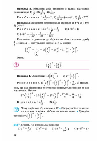 Приклад 2. Замінити дріб степенем з цілим від'ємним
показником: 1) ; 2) — - ; 3) .
а2 т-п 7
Р о з в' я з а н н я. 1 )  = а~2; 2) ~^ = (т-п)~1; 3) 4 f = 7~13.
а т-п 7
Приклад 3. Виконати піднесення до степеня: 1) 4~2; 2) (-9)°;
3) (-5)- 3 .
Р о з в ' я з а н н я . 1)4"2 = і = і ; 2) (-9)° = 1;
о  / t-3 1 1 1
М
' ( _ 5 ) 3 ~ -125 ~ 125 '
Розглянемо піднесення до від'ємного цілого степеня дробу
^ . Якщо п — натуральне число і а Ф 0, маємо:
Приклад 4. Обчислити: 1) ^21j ; 2) 27 1 j .
Ро з в' я з а н н я. 1) ' = ( j ) ' = ( ? J = ^ • 2 ) Нагада-
ємо, що дія піднесення до степеня виконується раніше за дію
множення. Маємо:
242®. (Усно). Чи правильна рівність:
1 ) 2 " 3 = ^ ; 2) 4° = 0; 3) 19"5 = j|z5 ї 4)(-4)° = 1?
52
 