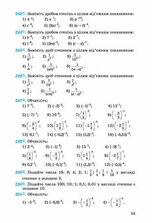 243®. Замініть дробом степінь з цілим від'ємним показником:
1)4-5; 2 ) а 1 ; 3)р1 0 ;
4) с"8; 5) (2а)"3; 6) (а + Ь)"4.
244®. Замініть дробом степінь з цілим від'ємним показником:
1) ft-3; 2) 7"1; 3) Т7 ;
4) Г6; 5) (Зт)"2; 6) (с - d)~7
.
245®. Замініть дріб степенем з цілим від'ємним показником:
4) і ; 5)-jL-; 6 ) - *
m (ab) (тга-л)
246®. Замініть дріб степенем з цілим від'ємним показником:
1 ] 7 ; 2)W' 3 ) Р
4 ) Ь б) —^-g; 6)Ь ' (елі)6 ' (a+xf '
247®. Обчисліть:
1) 7-2; 2) (-2Г2; 3) (-1) 5; 4) 12 і;
б) (-7)"1; 6) 103 ; 7)(|) ; 8)(-|Ч
9 ) ( - | J 3 ; Ю) ( і I J5 ; 11)^-11 J2 ; 12) ( - 2 f 1
13) ОД-1; 14) (—0,2)-2; 15) (1,2Г2; 16) (-0,25)
248®. Обчисліть:
1) 2-3; 2) (-1)"6; 3) 15 і; 4) (-9)1 ;
5)fiT2 ; 6)Г-|Т3 ; 7 ) Г а Т 2 ; 8 ) Г - з і х _ 1
8J 3 J ' { 4 J '  7
9) 0,2 і; 10) (-0,1)"2; 11) (1,б)"2; 12) (-0,5Г4.
249®. Подайте числа 16; 8; 4; 2; 1; і ; і ; і і у вигляді
степеня з основою 2.
250®. Подайте числа 100; 10; 1; 0,1; 0,01 у вигляді степеня з
основою 10.
251®. Обчисліть:
1)-5-2 ; 2)(-0,8Г2; 3 ) - ( - ± ] ; 4) f ^
53
 