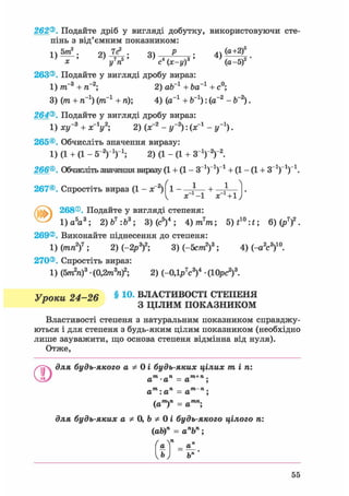 262®. Подайте дріб у вигляді добутку, використовуючи сте-
пінь з від'ємним показником:
! ч 5т2 . 9Л 7с2 . оч Р . 4ч (а+2)5
х у п с (х-у) (а-5)
263®. Подайте у вигляді дробу вираз:
1) ттГ3 + тГ2; 2) оЬ_1 + Ьа"1 + с°;
3) (т + тГ1) (ітГ1 + п); 4) (а-1 + Ь_1): (а-2 - Ь-2).
264®. Подайте у вигляді дробу вираз:
1) ху~3 + х-У; 2) (х~2 - у-2): (х"1 - у'1).
265®. Обчисліть значення виразу:
1) (1 + (1 - б"2 )1 )1 ; 2) (1 - (1 + З1)"2)"2.
266®. Обчисліть значення виразу (1 + (1 - З"1)"1)"1 + (1 - (1 + З"1)"1)"1.
267®. Спростіть вираз (1 - х~2) 1 - — + —
^ х -1 X +1
@ 268®. Подайте у вигляді степеня:
1) а5 а3 ; 2)Ь7 :Ь3 ; 3) (с5)4 ; 4)m7 m; 5)f1 0 :*; 6)(р7)2.
269®. Виконайте піднесення до степеня:
1) (ріп2)7 ; 2) (-2р3)2; 3)(-5ст»2)3; 4) (-а2с3)10.
270®. Спростіть вираз:
1) (5тп2п)3 • (0,2m3nf; 2) (-0,1p7c3f • (10рс2)3.
Упоки 24-26 § 1 0 - ВЛАСТИВОСТІ СТЕПЕНЯ
Р З ЦІЛИМ ПОКАЗНИКОМ
Властивості степеня з натуральним показником справджу-
ються і для степеня з будь-яким цілим показником (необхідно
лише зауважити, що основа степеня відмінна від нуля).
Отже,
для будь-якого а Ф 0 і будь-яких цілих mini
О m ті і»+ ті.
а -а = а ;
„ти. ті m па : а = а ;
(ат)п = атп;
для будь-яких а Ф 0, Ь Ф 0 і будь-якого цілого п:
(ab)n = апЬп;
а = аГ
Ь І Ьп
55
 